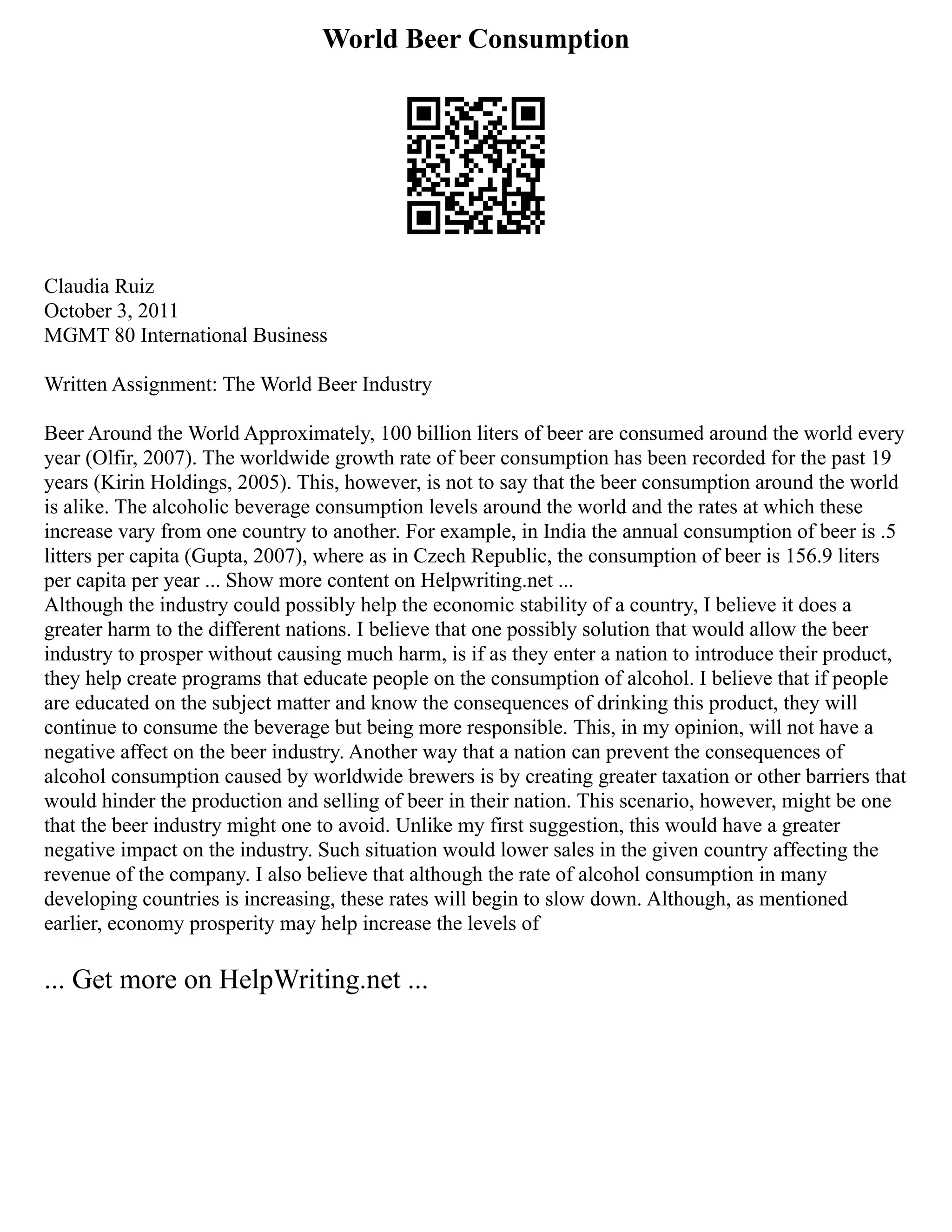 World Beer Consumption
Claudia Ruiz
October 3, 2011
MGMT 80 International Business
Written Assignment: The World Beer Industry
Beer Around the World Approximately, 100 billion liters of beer are consumed around the world every
year (Olfir, 2007). The worldwide growth rate of beer consumption has been recorded for the past 19
years (Kirin Holdings, 2005). This, however, is not to say that the beer consumption around the world
is alike. The alcoholic beverage consumption levels around the world and the rates at which these
increase vary from one country to another. For example, in India the annual consumption of beer is .5
litters per capita (Gupta, 2007), where as in Czech Republic, the consumption of beer is 156.9 liters
per capita per year ... Show more content on Helpwriting.net ...
Although the industry could possibly help the economic stability of a country, I believe it does a
greater harm to the different nations. I believe that one possibly solution that would allow the beer
industry to prosper without causing much harm, is if as they enter a nation to introduce their product,
they help create programs that educate people on the consumption of alcohol. I believe that if people
are educated on the subject matter and know the consequences of drinking this product, they will
continue to consume the beverage but being more responsible. This, in my opinion, will not have a
negative affect on the beer industry. Another way that a nation can prevent the consequences of
alcohol consumption caused by worldwide brewers is by creating greater taxation or other barriers that
would hinder the production and selling of beer in their nation. This scenario, however, might be one
that the beer industry might one to avoid. Unlike my first suggestion, this would have a greater
negative impact on the industry. Such situation would lower sales in the given country affecting the
revenue of the company. I also believe that although the rate of alcohol consumption in many
developing countries is increasing, these rates will begin to slow down. Although, as mentioned
earlier, economy prosperity may help increase the levels of
... Get more on HelpWriting.net ...
 