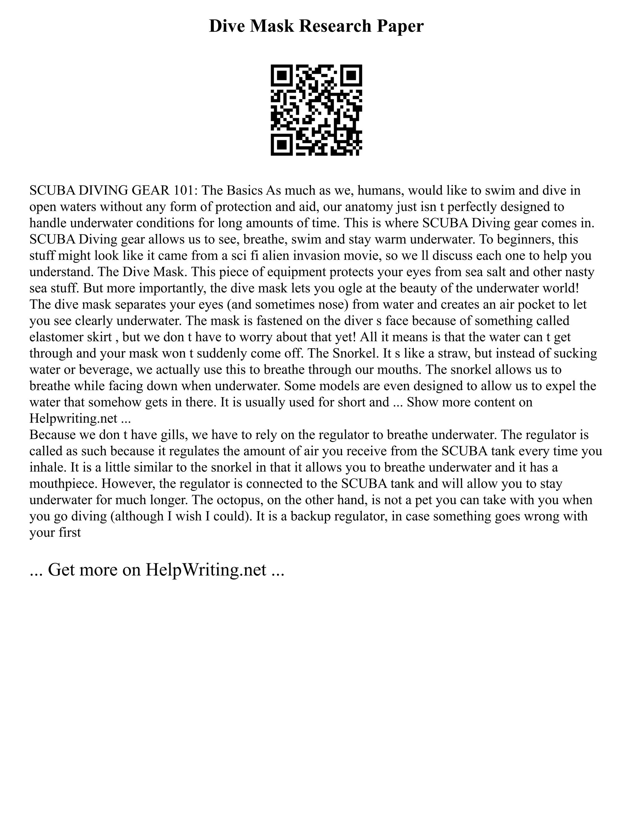 Dive Mask Research Paper
SCUBA DIVING GEAR 101: The Basics As much as we, humans, would like to swim and dive in
open waters without any form of protection and aid, our anatomy just isn t perfectly designed to
handle underwater conditions for long amounts of time. This is where SCUBA Diving gear comes in.
SCUBA Diving gear allows us to see, breathe, swim and stay warm underwater. To beginners, this
stuff might look like it came from a sci fi alien invasion movie, so we ll discuss each one to help you
understand. The Dive Mask. This piece of equipment protects your eyes from sea salt and other nasty
sea stuff. But more importantly, the dive mask lets you ogle at the beauty of the underwater world!
The dive mask separates your eyes (and sometimes nose) from water and creates an air pocket to let
you see clearly underwater. The mask is fastened on the diver s face because of something called
elastomer skirt , but we don t have to worry about that yet! All it means is that the water can t get
through and your mask won t suddenly come off. The Snorkel. It s like a straw, but instead of sucking
water or beverage, we actually use this to breathe through our mouths. The snorkel allows us to
breathe while facing down when underwater. Some models are even designed to allow us to expel the
water that somehow gets in there. It is usually used for short and ... Show more content on
Helpwriting.net ...
Because we don t have gills, we have to rely on the regulator to breathe underwater. The regulator is
called as such because it regulates the amount of air you receive from the SCUBA tank every time you
inhale. It is a little similar to the snorkel in that it allows you to breathe underwater and it has a
mouthpiece. However, the regulator is connected to the SCUBA tank and will allow you to stay
underwater for much longer. The octopus, on the other hand, is not a pet you can take with you when
you go diving (although I wish I could). It is a backup regulator, in case something goes wrong with
your first
... Get more on HelpWriting.net ...
 