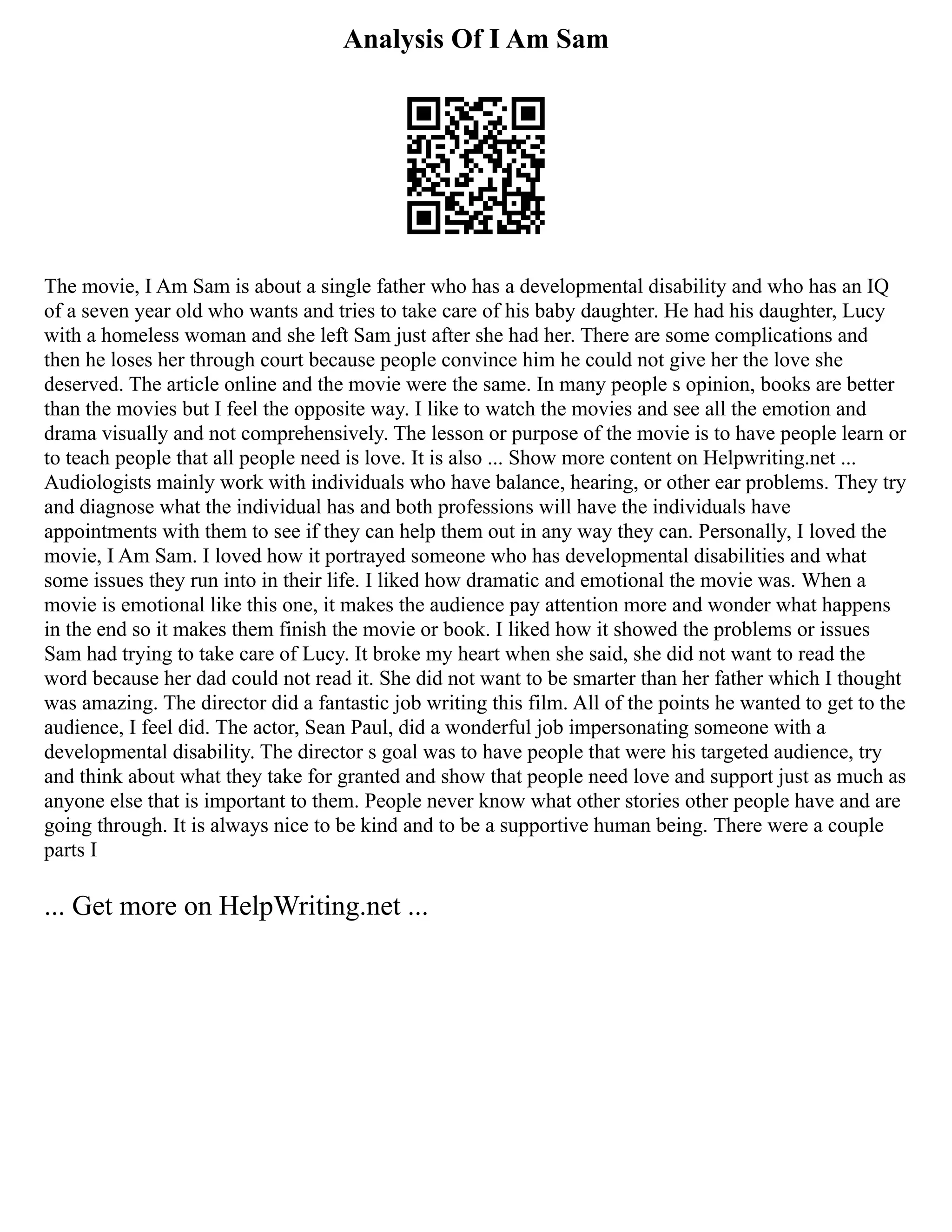 Analysis Of I Am Sam
The movie, I Am Sam is about a single father who has a developmental disability and who has an IQ
of a seven year old who wants and tries to take care of his baby daughter. He had his daughter, Lucy
with a homeless woman and she left Sam just after she had her. There are some complications and
then he loses her through court because people convince him he could not give her the love she
deserved. The article online and the movie were the same. In many people s opinion, books are better
than the movies but I feel the opposite way. I like to watch the movies and see all the emotion and
drama visually and not comprehensively. The lesson or purpose of the movie is to have people learn or
to teach people that all people need is love. It is also ... Show more content on Helpwriting.net ...
Audiologists mainly work with individuals who have balance, hearing, or other ear problems. They try
and diagnose what the individual has and both professions will have the individuals have
appointments with them to see if they can help them out in any way they can. Personally, I loved the
movie, I Am Sam. I loved how it portrayed someone who has developmental disabilities and what
some issues they run into in their life. I liked how dramatic and emotional the movie was. When a
movie is emotional like this one, it makes the audience pay attention more and wonder what happens
in the end so it makes them finish the movie or book. I liked how it showed the problems or issues
Sam had trying to take care of Lucy. It broke my heart when she said, she did not want to read the
word because her dad could not read it. She did not want to be smarter than her father which I thought
was amazing. The director did a fantastic job writing this film. All of the points he wanted to get to the
audience, I feel did. The actor, Sean Paul, did a wonderful job impersonating someone with a
developmental disability. The director s goal was to have people that were his targeted audience, try
and think about what they take for granted and show that people need love and support just as much as
anyone else that is important to them. People never know what other stories other people have and are
going through. It is always nice to be kind and to be a supportive human being. There were a couple
parts I
... Get more on HelpWriting.net ...
 