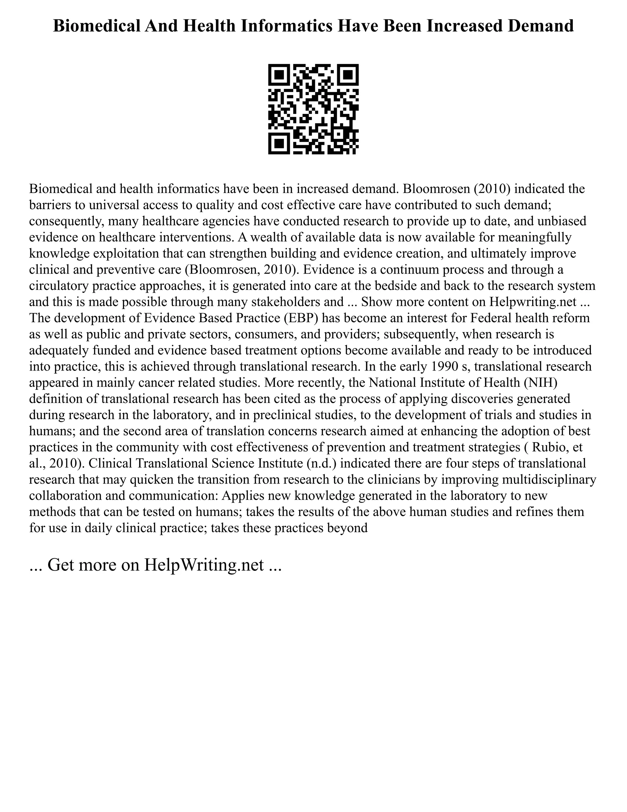Biomedical And Health Informatics Have Been Increased Demand
Biomedical and health informatics have been in increased demand. Bloomrosen (2010) indicated the
barriers to universal access to quality and cost effective care have contributed to such demand;
consequently, many healthcare agencies have conducted research to provide up to date, and unbiased
evidence on healthcare interventions. A wealth of available data is now available for meaningfully
knowledge exploitation that can strengthen building and evidence creation, and ultimately improve
clinical and preventive care (Bloomrosen, 2010). Evidence is a continuum process and through a
circulatory practice approaches, it is generated into care at the bedside and back to the research system
and this is made possible through many stakeholders and ... Show more content on Helpwriting.net ...
The development of Evidence Based Practice (EBP) has become an interest for Federal health reform
as well as public and private sectors, consumers, and providers; subsequently, when research is
adequately funded and evidence based treatment options become available and ready to be introduced
into practice, this is achieved through translational research. In the early 1990 s, translational research
appeared in mainly cancer related studies. More recently, the National Institute of Health (NIH)
definition of translational research has been cited as the process of applying discoveries generated
during research in the laboratory, and in preclinical studies, to the development of trials and studies in
humans; and the second area of translation concerns research aimed at enhancing the adoption of best
practices in the community with cost effectiveness of prevention and treatment strategies ( Rubio, et
al., 2010). Clinical Translational Science Institute (n.d.) indicated there are four steps of translational
research that may quicken the transition from research to the clinicians by improving multidisciplinary
collaboration and communication: Applies new knowledge generated in the laboratory to new
methods that can be tested on humans; takes the results of the above human studies and refines them
for use in daily clinical practice; takes these practices beyond
... Get more on HelpWriting.net ...
 