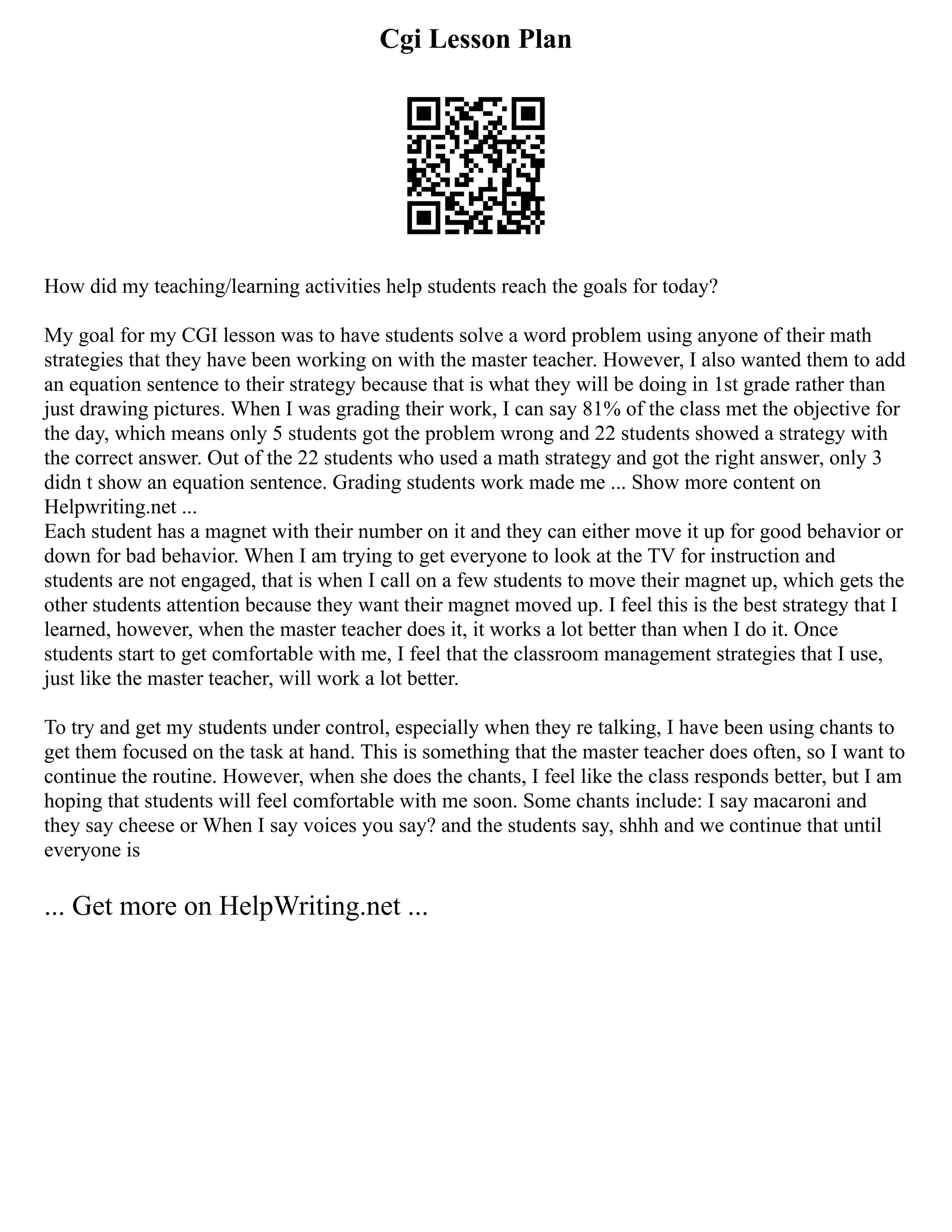 Cgi Lesson Plan
How did my teaching/learning activities help students reach the goals for today?
My goal for my CGI lesson was to have students solve a word problem using anyone of their math
strategies that they have been working on with the master teacher. However, I also wanted them to add
an equation sentence to their strategy because that is what they will be doing in 1st grade rather than
just drawing pictures. When I was grading their work, I can say 81% of the class met the objective for
the day, which means only 5 students got the problem wrong and 22 students showed a strategy with
the correct answer. Out of the 22 students who used a math strategy and got the right answer, only 3
didn t show an equation sentence. Grading students work made me ... Show more content on
Helpwriting.net ...
Each student has a magnet with their number on it and they can either move it up for good behavior or
down for bad behavior. When I am trying to get everyone to look at the TV for instruction and
students are not engaged, that is when I call on a few students to move their magnet up, which gets the
other students attention because they want their magnet moved up. I feel this is the best strategy that I
learned, however, when the master teacher does it, it works a lot better than when I do it. Once
students start to get comfortable with me, I feel that the classroom management strategies that I use,
just like the master teacher, will work a lot better.
To try and get my students under control, especially when they re talking, I have been using chants to
get them focused on the task at hand. This is something that the master teacher does often, so I want to
continue the routine. However, when she does the chants, I feel like the class responds better, but I am
hoping that students will feel comfortable with me soon. Some chants include: I say macaroni and
they say cheese or When I say voices you say? and the students say, shhh and we continue that until
everyone is
... Get more on HelpWriting.net ...
 
