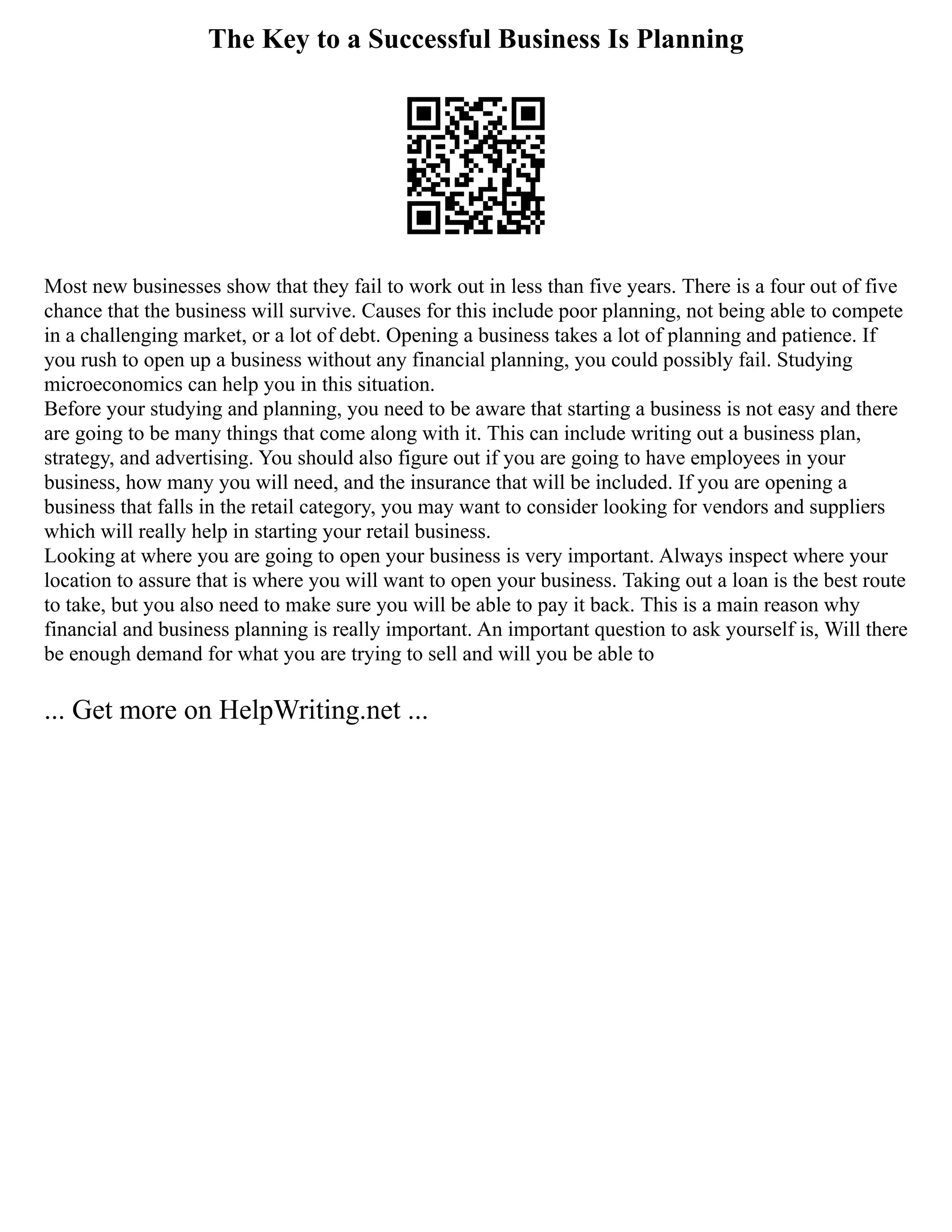 The Key to a Successful Business Is Planning
Most new businesses show that they fail to work out in less than five years. There is a four out of five
chance that the business will survive. Causes for this include poor planning, not being able to compete
in a challenging market, or a lot of debt. Opening a business takes a lot of planning and patience. If
you rush to open up a business without any financial planning, you could possibly fail. Studying
microeconomics can help you in this situation.
Before your studying and planning, you need to be aware that starting a business is not easy and there
are going to be many things that come along with it. This can include writing out a business plan,
strategy, and advertising. You should also figure out if you are going to have employees in your
business, how many you will need, and the insurance that will be included. If you are opening a
business that falls in the retail category, you may want to consider looking for vendors and suppliers
which will really help in starting your retail business.
Looking at where you are going to open your business is very important. Always inspect where your
location to assure that is where you will want to open your business. Taking out a loan is the best route
to take, but you also need to make sure you will be able to pay it back. This is a main reason why
financial and business planning is really important. An important question to ask yourself is, Will there
be enough demand for what you are trying to sell and will you be able to
... Get more on HelpWriting.net ...
 