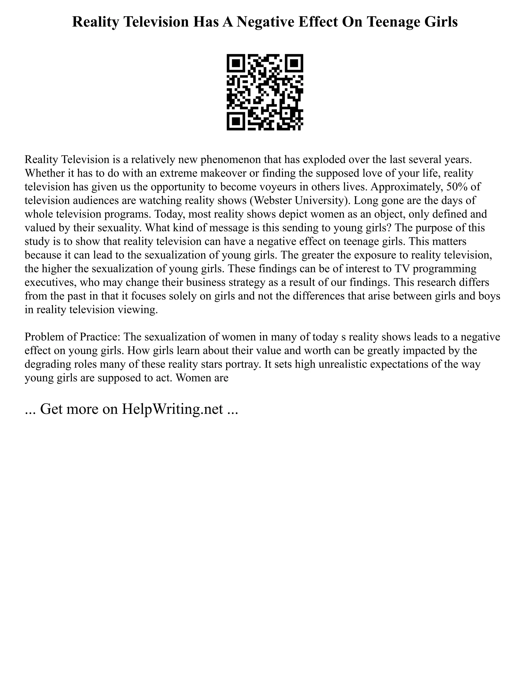 Reality Television Has A Negative Effect On Teenage Girls
Reality Television is a relatively new phenomenon that has exploded over the last several years.
Whether it has to do with an extreme makeover or finding the supposed love of your life, reality
television has given us the opportunity to become voyeurs in others lives. Approximately, 50% of
television audiences are watching reality shows (Webster University). Long gone are the days of
whole television programs. Today, most reality shows depict women as an object, only defined and
valued by their sexuality. What kind of message is this sending to young girls? The purpose of this
study is to show that reality television can have a negative effect on teenage girls. This matters
because it can lead to the sexualization of young girls. The greater the exposure to reality television,
the higher the sexualization of young girls. These findings can be of interest to TV programming
executives, who may change their business strategy as a result of our findings. This research differs
from the past in that it focuses solely on girls and not the differences that arise between girls and boys
in reality television viewing.
Problem of Practice: The sexualization of women in many of today s reality shows leads to a negative
effect on young girls. How girls learn about their value and worth can be greatly impacted by the
degrading roles many of these reality stars portray. It sets high unrealistic expectations of the way
young girls are supposed to act. Women are
... Get more on HelpWriting.net ...
 