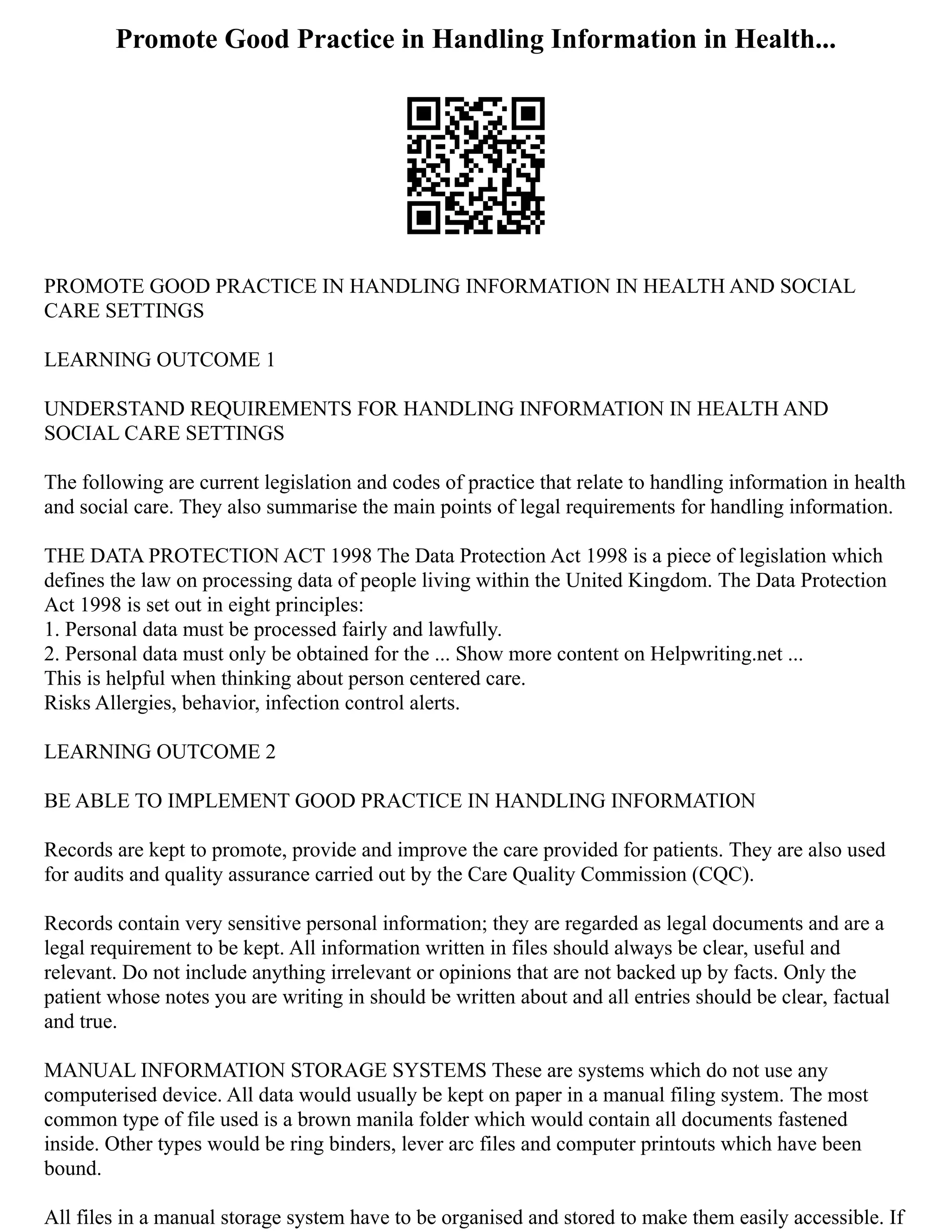 Promote Good Practice in Handling Information in Health...
PROMOTE GOOD PRACTICE IN HANDLING INFORMATION IN HEALTH AND SOCIAL
CARE SETTINGS
LEARNING OUTCOME 1
UNDERSTAND REQUIREMENTS FOR HANDLING INFORMATION IN HEALTH AND
SOCIAL CARE SETTINGS
The following are current legislation and codes of practice that relate to handling information in health
and social care. They also summarise the main points of legal requirements for handling information.
THE DATA PROTECTION ACT 1998 The Data Protection Act 1998 is a piece of legislation which
defines the law on processing data of people living within the United Kingdom. The Data Protection
Act 1998 is set out in eight principles:
1. Personal data must be processed fairly and lawfully.
2. Personal data must only be obtained for the ... Show more content on Helpwriting.net ...
This is helpful when thinking about person centered care.
Risks Allergies, behavior, infection control alerts.
LEARNING OUTCOME 2
BE ABLE TO IMPLEMENT GOOD PRACTICE IN HANDLING INFORMATION
Records are kept to promote, provide and improve the care provided for patients. They are also used
for audits and quality assurance carried out by the Care Quality Commission (CQC).
Records contain very sensitive personal information; they are regarded as legal documents and are a
legal requirement to be kept. All information written in files should always be clear, useful and
relevant. Do not include anything irrelevant or opinions that are not backed up by facts. Only the
patient whose notes you are writing in should be written about and all entries should be clear, factual
and true.
MANUAL INFORMATION STORAGE SYSTEMS These are systems which do not use any
computerised device. All data would usually be kept on paper in a manual filing system. The most
common type of file used is a brown manila folder which would contain all documents fastened
inside. Other types would be ring binders, lever arc files and computer printouts which have been
bound.
All files in a manual storage system have to be organised and stored to make them easily accessible. If
 