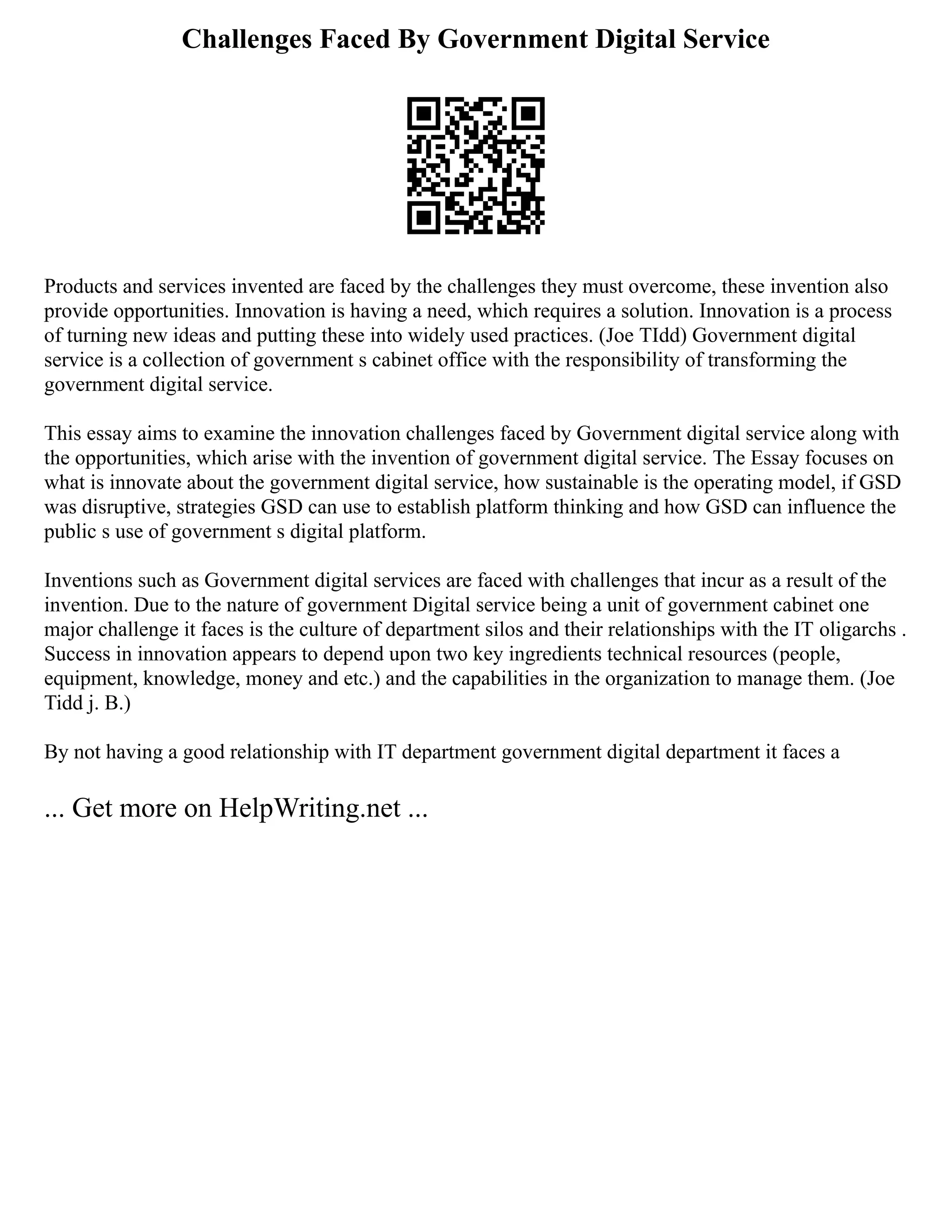 Challenges Faced By Government Digital Service
Products and services invented are faced by the challenges they must overcome, these invention also
provide opportunities. Innovation is having a need, which requires a solution. Innovation is a process
of turning new ideas and putting these into widely used practices. (Joe TIdd) Government digital
service is a collection of government s cabinet office with the responsibility of transforming the
government digital service.
This essay aims to examine the innovation challenges faced by Government digital service along with
the opportunities, which arise with the invention of government digital service. The Essay focuses on
what is innovate about the government digital service, how sustainable is the operating model, if GSD
was disruptive, strategies GSD can use to establish platform thinking and how GSD can influence the
public s use of government s digital platform.
Inventions such as Government digital services are faced with challenges that incur as a result of the
invention. Due to the nature of government Digital service being a unit of government cabinet one
major challenge it faces is the culture of department silos and their relationships with the IT oligarchs .
Success in innovation appears to depend upon two key ingredients technical resources (people,
equipment, knowledge, money and etc.) and the capabilities in the organization to manage them. (Joe
Tidd j. B.)
By not having a good relationship with IT department government digital department it faces a
... Get more on HelpWriting.net ...
 