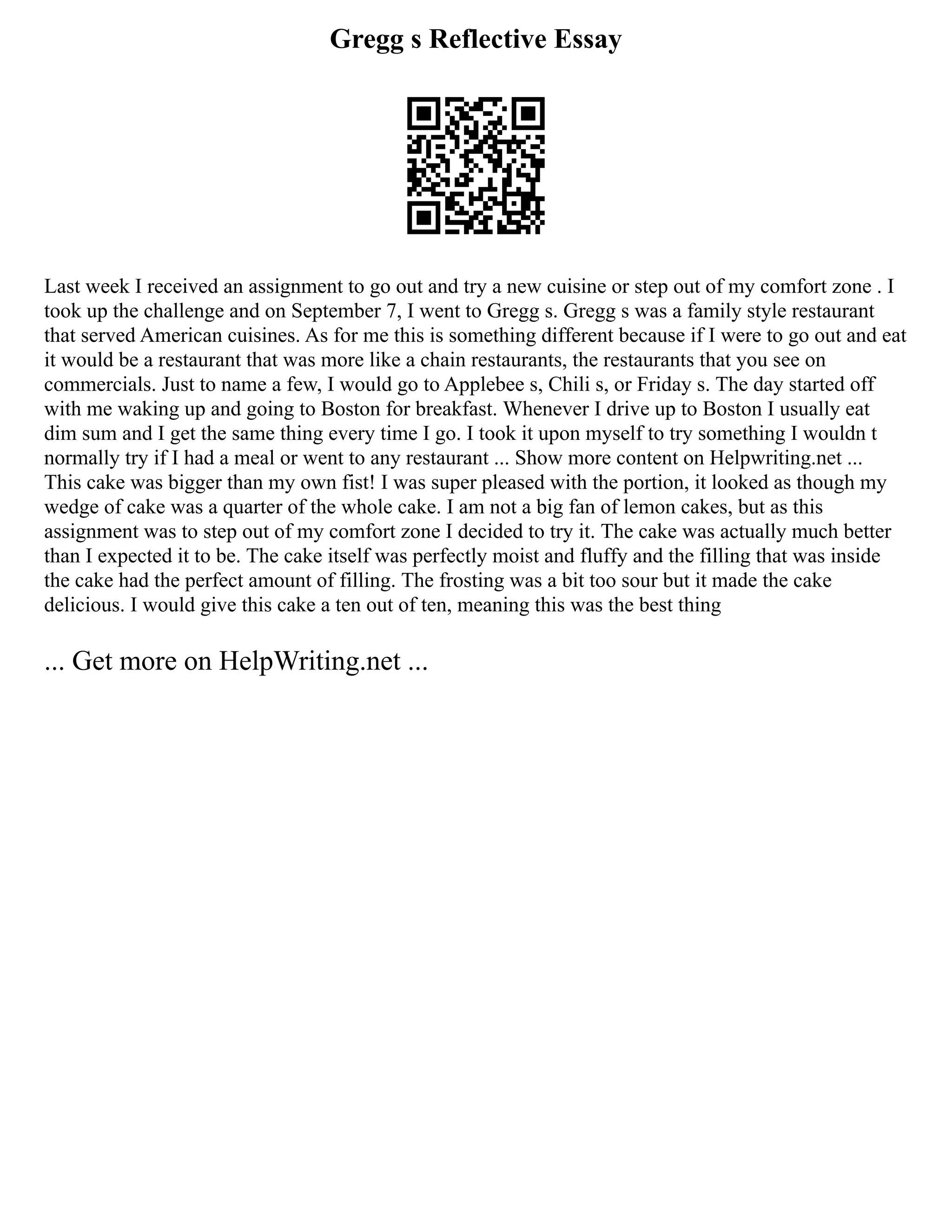 Gregg s Reflective Essay
Last week I received an assignment to go out and try a new cuisine or step out of my comfort zone . I
took up the challenge and on September 7, I went to Gregg s. Gregg s was a family style restaurant
that served American cuisines. As for me this is something different because if I were to go out and eat
it would be a restaurant that was more like a chain restaurants, the restaurants that you see on
commercials. Just to name a few, I would go to Applebee s, Chili s, or Friday s. The day started off
with me waking up and going to Boston for breakfast. Whenever I drive up to Boston I usually eat
dim sum and I get the same thing every time I go. I took it upon myself to try something I wouldn t
normally try if I had a meal or went to any restaurant ... Show more content on Helpwriting.net ...
This cake was bigger than my own fist! I was super pleased with the portion, it looked as though my
wedge of cake was a quarter of the whole cake. I am not a big fan of lemon cakes, but as this
assignment was to step out of my comfort zone I decided to try it. The cake was actually much better
than I expected it to be. The cake itself was perfectly moist and fluffy and the filling that was inside
the cake had the perfect amount of filling. The frosting was a bit too sour but it made the cake
delicious. I would give this cake a ten out of ten, meaning this was the best thing
... Get more on HelpWriting.net ...
 