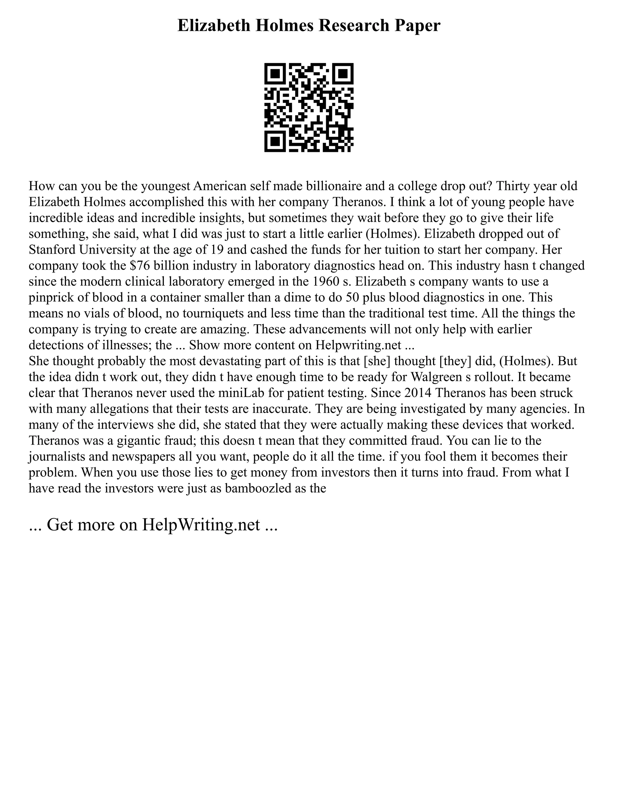 Elizabeth Holmes Research Paper
How can you be the youngest American self made billionaire and a college drop out? Thirty year old
Elizabeth Holmes accomplished this with her company Theranos. I think a lot of young people have
incredible ideas and incredible insights, but sometimes they wait before they go to give their life
something, she said, what I did was just to start a little earlier (Holmes). Elizabeth dropped out of
Stanford University at the age of 19 and cashed the funds for her tuition to start her company. Her
company took the $76 billion industry in laboratory diagnostics head on. This industry hasn t changed
since the modern clinical laboratory emerged in the 1960 s. Elizabeth s company wants to use a
pinprick of blood in a container smaller than a dime to do 50 plus blood diagnostics in one. This
means no vials of blood, no tourniquets and less time than the traditional test time. All the things the
company is trying to create are amazing. These advancements will not only help with earlier
detections of illnesses; the ... Show more content on Helpwriting.net ...
She thought probably the most devastating part of this is that [she] thought [they] did, (Holmes). But
the idea didn t work out, they didn t have enough time to be ready for Walgreen s rollout. It became
clear that Theranos never used the miniLab for patient testing. Since 2014 Theranos has been struck
with many allegations that their tests are inaccurate. They are being investigated by many agencies. In
many of the interviews she did, she stated that they were actually making these devices that worked.
Theranos was a gigantic fraud; this doesn t mean that they committed fraud. You can lie to the
journalists and newspapers all you want, people do it all the time. if you fool them it becomes their
problem. When you use those lies to get money from investors then it turns into fraud. From what I
have read the investors were just as bamboozled as the
... Get more on HelpWriting.net ...
 