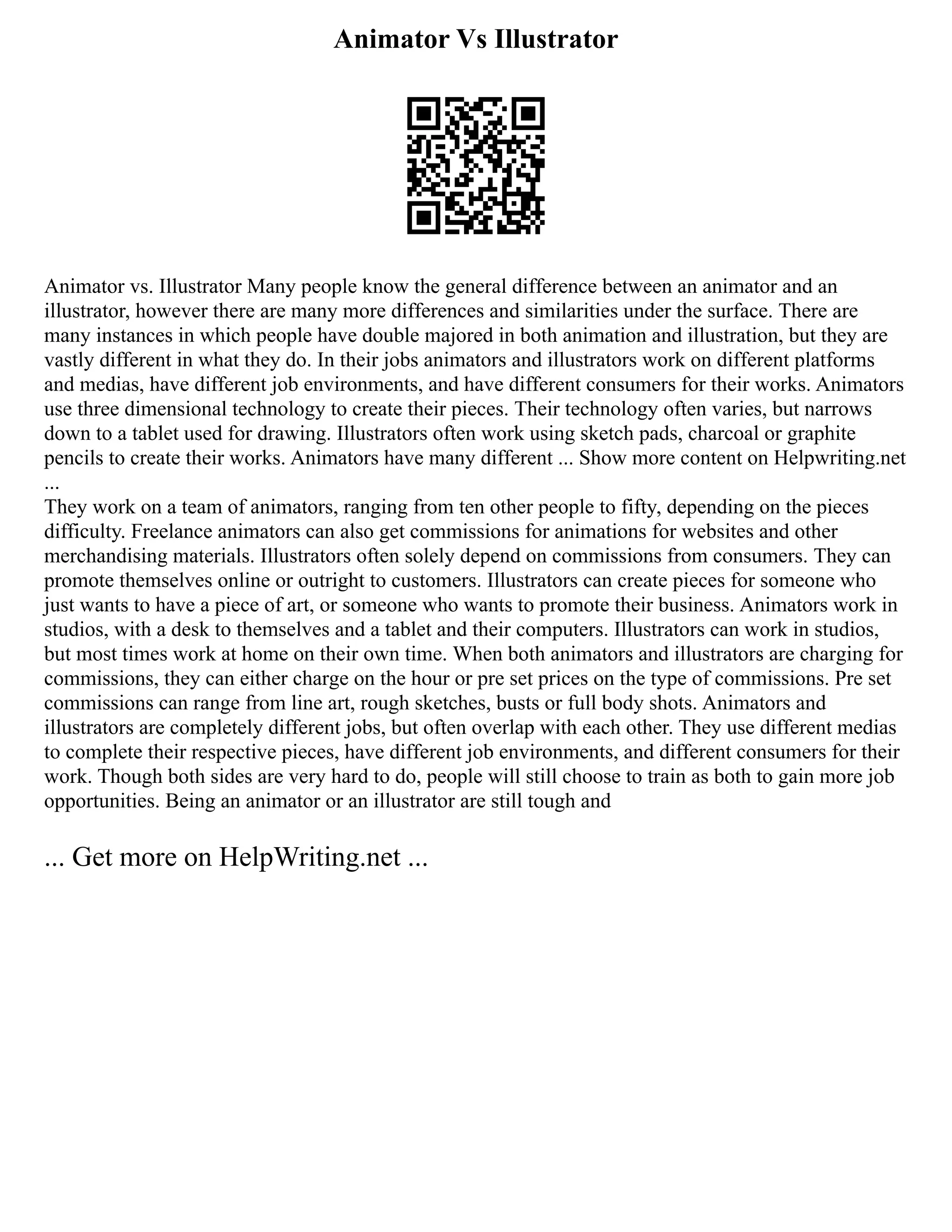 Animator Vs Illustrator
Animator vs. Illustrator Many people know the general difference between an animator and an
illustrator, however there are many more differences and similarities under the surface. There are
many instances in which people have double majored in both animation and illustration, but they are
vastly different in what they do. In their jobs animators and illustrators work on different platforms
and medias, have different job environments, and have different consumers for their works. Animators
use three dimensional technology to create their pieces. Their technology often varies, but narrows
down to a tablet used for drawing. Illustrators often work using sketch pads, charcoal or graphite
pencils to create their works. Animators have many different ... Show more content on Helpwriting.net
...
They work on a team of animators, ranging from ten other people to fifty, depending on the pieces
difficulty. Freelance animators can also get commissions for animations for websites and other
merchandising materials. Illustrators often solely depend on commissions from consumers. They can
promote themselves online or outright to customers. Illustrators can create pieces for someone who
just wants to have a piece of art, or someone who wants to promote their business. Animators work in
studios, with a desk to themselves and a tablet and their computers. Illustrators can work in studios,
but most times work at home on their own time. When both animators and illustrators are charging for
commissions, they can either charge on the hour or pre set prices on the type of commissions. Pre set
commissions can range from line art, rough sketches, busts or full body shots. Animators and
illustrators are completely different jobs, but often overlap with each other. They use different medias
to complete their respective pieces, have different job environments, and different consumers for their
work. Though both sides are very hard to do, people will still choose to train as both to gain more job
opportunities. Being an animator or an illustrator are still tough and
... Get more on HelpWriting.net ...
 