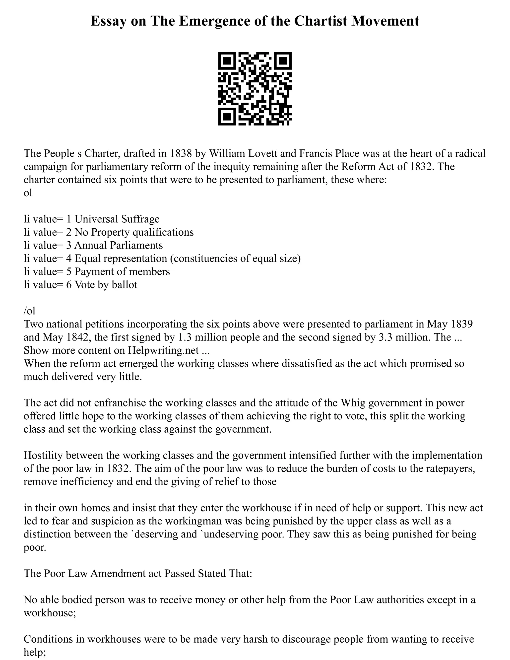 Essay on The Emergence of the Chartist Movement
The People s Charter, drafted in 1838 by William Lovett and Francis Place was at the heart of a radical
campaign for parliamentary reform of the inequity remaining after the Reform Act of 1832. The
charter contained six points that were to be presented to parliament, these where:
ol
li value= 1 Universal Suffrage
li value= 2 No Property qualifications
li value= 3 Annual Parliaments
li value= 4 Equal representation (constituencies of equal size)
li value= 5 Payment of members
li value= 6 Vote by ballot
/ol
Two national petitions incorporating the six points above were presented to parliament in May 1839
and May 1842, the first signed by 1.3 million people and the second signed by 3.3 million. The ...
Show more content on Helpwriting.net ...
When the reform act emerged the working classes where dissatisfied as the act which promised so
much delivered very little.
The act did not enfranchise the working classes and the attitude of the Whig government in power
offered little hope to the working classes of them achieving the right to vote, this split the working
class and set the working class against the government.
Hostility between the working classes and the government intensified further with the implementation
of the poor law in 1832. The aim of the poor law was to reduce the burden of costs to the ratepayers,
remove inefficiency and end the giving of relief to those
in their own homes and insist that they enter the workhouse if in need of help or support. This new act
led to fear and suspicion as the workingman was being punished by the upper class as well as a
distinction between the `deserving and `undeserving poor. They saw this as being punished for being
poor.
The Poor Law Amendment act Passed Stated That:
No able bodied person was to receive money or other help from the Poor Law authorities except in a
workhouse;
Conditions in workhouses were to be made very harsh to discourage people from wanting to receive
help;
 