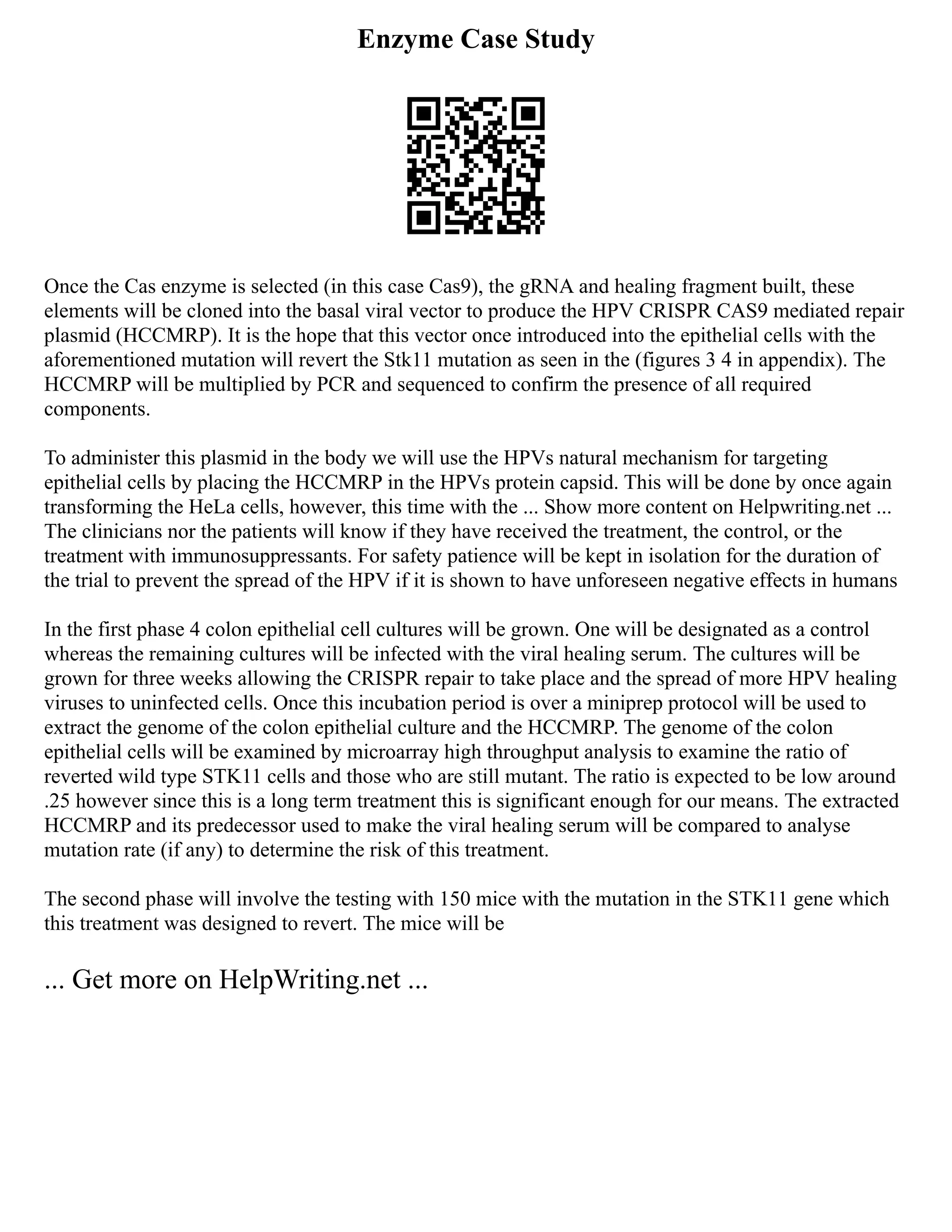 Enzyme Case Study
Once the Cas enzyme is selected (in this case Cas9), the gRNA and healing fragment built, these
elements will be cloned into the basal viral vector to produce the HPV CRISPR CAS9 mediated repair
plasmid (HCCMRP). It is the hope that this vector once introduced into the epithelial cells with the
aforementioned mutation will revert the Stk11 mutation as seen in the (figures 3 4 in appendix). The
HCCMRP will be multiplied by PCR and sequenced to confirm the presence of all required
components.
To administer this plasmid in the body we will use the HPVs natural mechanism for targeting
epithelial cells by placing the HCCMRP in the HPVs protein capsid. This will be done by once again
transforming the HeLa cells, however, this time with the ... Show more content on Helpwriting.net ...
The clinicians nor the patients will know if they have received the treatment, the control, or the
treatment with immunosuppressants. For safety patience will be kept in isolation for the duration of
the trial to prevent the spread of the HPV if it is shown to have unforeseen negative effects in humans
In the first phase 4 colon epithelial cell cultures will be grown. One will be designated as a control
whereas the remaining cultures will be infected with the viral healing serum. The cultures will be
grown for three weeks allowing the CRISPR repair to take place and the spread of more HPV healing
viruses to uninfected cells. Once this incubation period is over a miniprep protocol will be used to
extract the genome of the colon epithelial culture and the HCCMRP. The genome of the colon
epithelial cells will be examined by microarray high throughput analysis to examine the ratio of
reverted wild type STK11 cells and those who are still mutant. The ratio is expected to be low around
.25 however since this is a long term treatment this is significant enough for our means. The extracted
HCCMRP and its predecessor used to make the viral healing serum will be compared to analyse
mutation rate (if any) to determine the risk of this treatment.
The second phase will involve the testing with 150 mice with the mutation in the STK11 gene which
this treatment was designed to revert. The mice will be
... Get more on HelpWriting.net ...
 