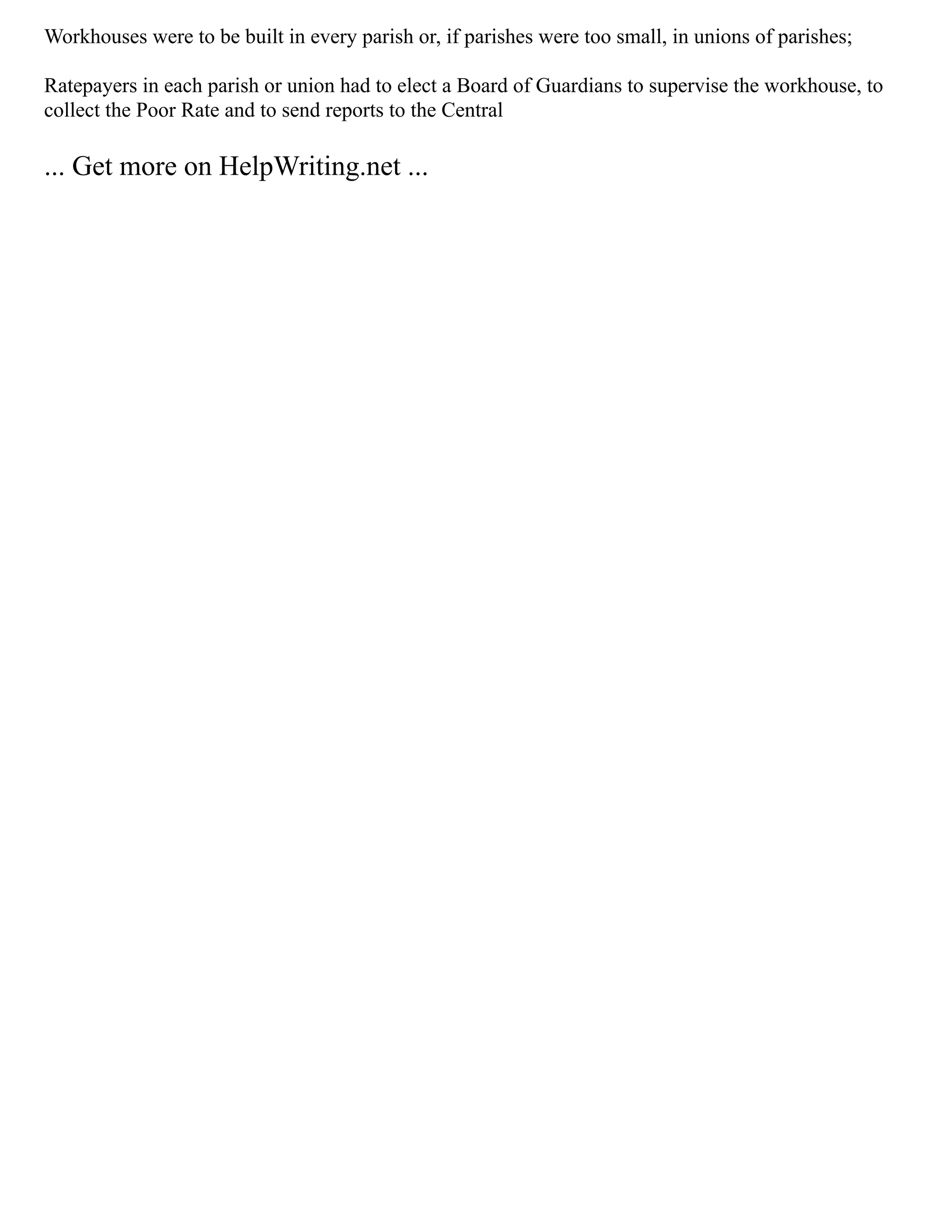 Workhouses were to be built in every parish or, if parishes were too small, in unions of parishes;
Ratepayers in each parish or union had to elect a Board of Guardians to supervise the workhouse, to
collect the Poor Rate and to send reports to the Central
... Get more on HelpWriting.net ...
 