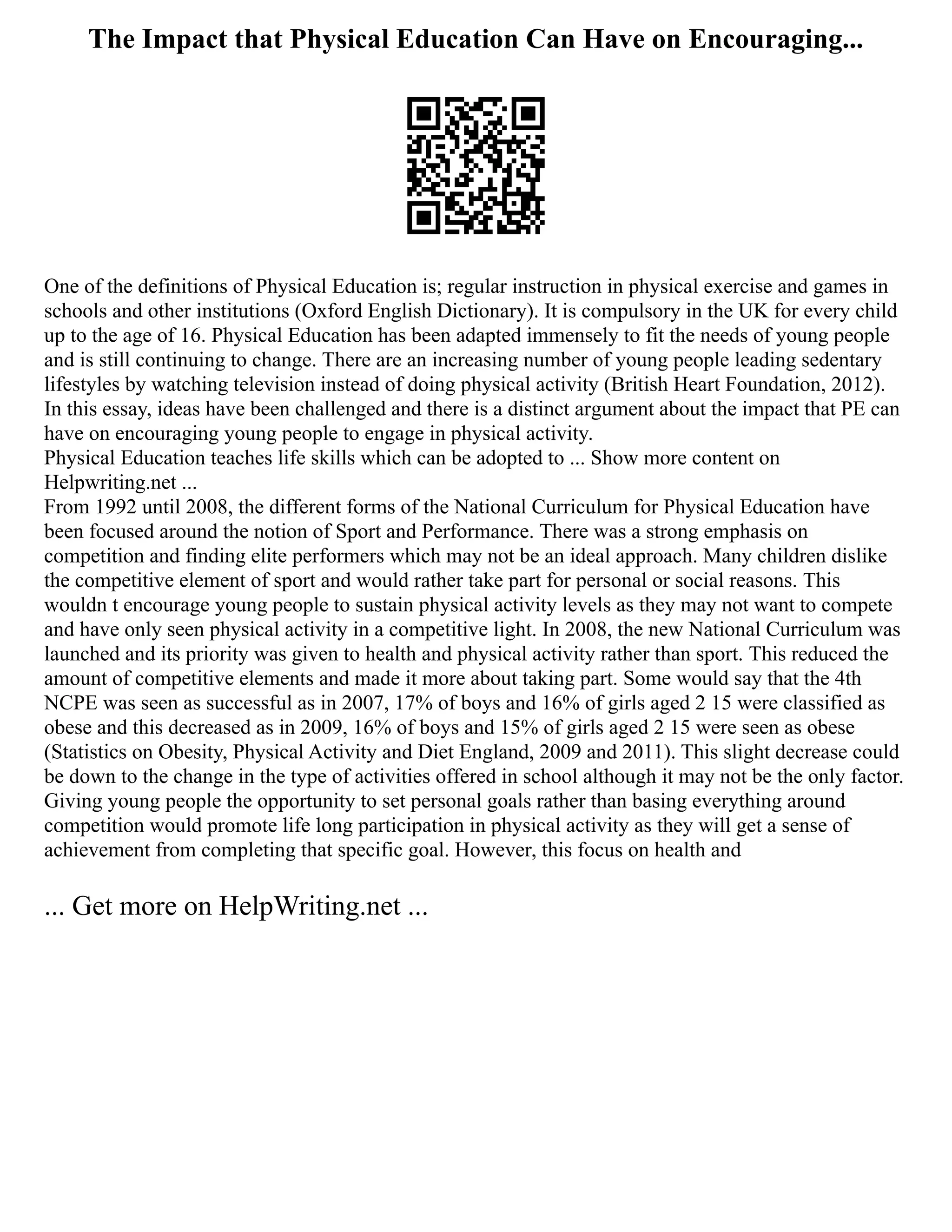 The Impact that Physical Education Can Have on Encouraging...
One of the definitions of Physical Education is; regular instruction in physical exercise and games in
schools and other institutions (Oxford English Dictionary). It is compulsory in the UK for every child
up to the age of 16. Physical Education has been adapted immensely to fit the needs of young people
and is still continuing to change. There are an increasing number of young people leading sedentary
lifestyles by watching television instead of doing physical activity (British Heart Foundation, 2012).
In this essay, ideas have been challenged and there is a distinct argument about the impact that PE can
have on encouraging young people to engage in physical activity.
Physical Education teaches life skills which can be adopted to ... Show more content on
Helpwriting.net ...
From 1992 until 2008, the different forms of the National Curriculum for Physical Education have
been focused around the notion of Sport and Performance. There was a strong emphasis on
competition and finding elite performers which may not be an ideal approach. Many children dislike
the competitive element of sport and would rather take part for personal or social reasons. This
wouldn t encourage young people to sustain physical activity levels as they may not want to compete
and have only seen physical activity in a competitive light. In 2008, the new National Curriculum was
launched and its priority was given to health and physical activity rather than sport. This reduced the
amount of competitive elements and made it more about taking part. Some would say that the 4th
NCPE was seen as successful as in 2007, 17% of boys and 16% of girls aged 2 15 were classified as
obese and this decreased as in 2009, 16% of boys and 15% of girls aged 2 15 were seen as obese
(Statistics on Obesity, Physical Activity and Diet England, 2009 and 2011). This slight decrease could
be down to the change in the type of activities offered in school although it may not be the only factor.
Giving young people the opportunity to set personal goals rather than basing everything around
competition would promote life long participation in physical activity as they will get a sense of
achievement from completing that specific goal. However, this focus on health and
... Get more on HelpWriting.net ...
 