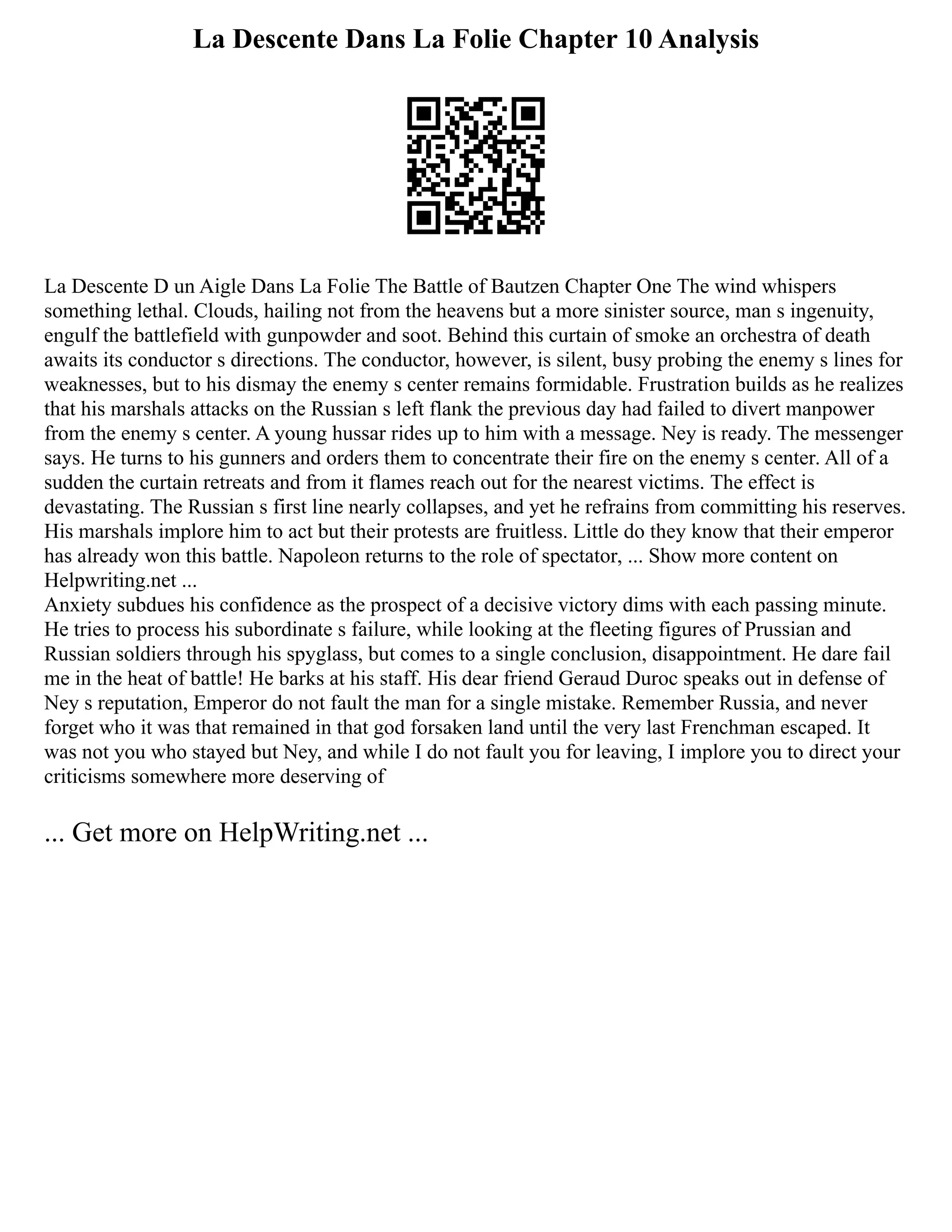 La Descente Dans La Folie Chapter 10 Analysis
La Descente D un Aigle Dans La Folie The Battle of Bautzen Chapter One The wind whispers
something lethal. Clouds, hailing not from the heavens but a more sinister source, man s ingenuity,
engulf the battlefield with gunpowder and soot. Behind this curtain of smoke an orchestra of death
awaits its conductor s directions. The conductor, however, is silent, busy probing the enemy s lines for
weaknesses, but to his dismay the enemy s center remains formidable. Frustration builds as he realizes
that his marshals attacks on the Russian s left flank the previous day had failed to divert manpower
from the enemy s center. A young hussar rides up to him with a message. Ney is ready. The messenger
says. He turns to his gunners and orders them to concentrate their fire on the enemy s center. All of a
sudden the curtain retreats and from it flames reach out for the nearest victims. The effect is
devastating. The Russian s first line nearly collapses, and yet he refrains from committing his reserves.
His marshals implore him to act but their protests are fruitless. Little do they know that their emperor
has already won this battle. Napoleon returns to the role of spectator, ... Show more content on
Helpwriting.net ...
Anxiety subdues his confidence as the prospect of a decisive victory dims with each passing minute.
He tries to process his subordinate s failure, while looking at the fleeting figures of Prussian and
Russian soldiers through his spyglass, but comes to a single conclusion, disappointment. He dare fail
me in the heat of battle! He barks at his staff. His dear friend Geraud Duroc speaks out in defense of
Ney s reputation, Emperor do not fault the man for a single mistake. Remember Russia, and never
forget who it was that remained in that god forsaken land until the very last Frenchman escaped. It
was not you who stayed but Ney, and while I do not fault you for leaving, I implore you to direct your
criticisms somewhere more deserving of
... Get more on HelpWriting.net ...
 