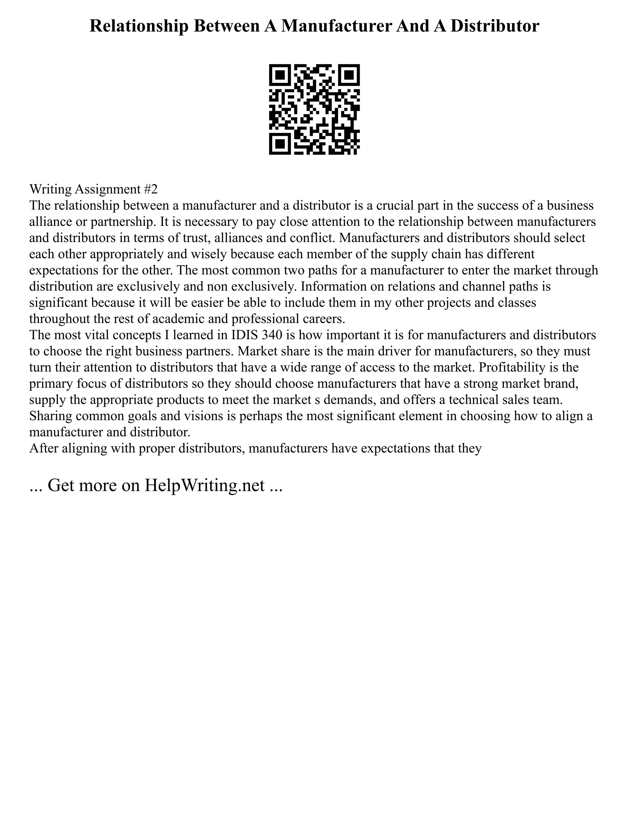 Relationship Between A Manufacturer And A Distributor
Writing Assignment #2
The relationship between a manufacturer and a distributor is a crucial part in the success of a business
alliance or partnership. It is necessary to pay close attention to the relationship between manufacturers
and distributors in terms of trust, alliances and conflict. Manufacturers and distributors should select
each other appropriately and wisely because each member of the supply chain has different
expectations for the other. The most common two paths for a manufacturer to enter the market through
distribution are exclusively and non exclusively. Information on relations and channel paths is
significant because it will be easier be able to include them in my other projects and classes
throughout the rest of academic and professional careers.
The most vital concepts I learned in IDIS 340 is how important it is for manufacturers and distributors
to choose the right business partners. Market share is the main driver for manufacturers, so they must
turn their attention to distributors that have a wide range of access to the market. Profitability is the
primary focus of distributors so they should choose manufacturers that have a strong market brand,
supply the appropriate products to meet the market s demands, and offers a technical sales team.
Sharing common goals and visions is perhaps the most significant element in choosing how to align a
manufacturer and distributor.
After aligning with proper distributors, manufacturers have expectations that they
... Get more on HelpWriting.net ...
 