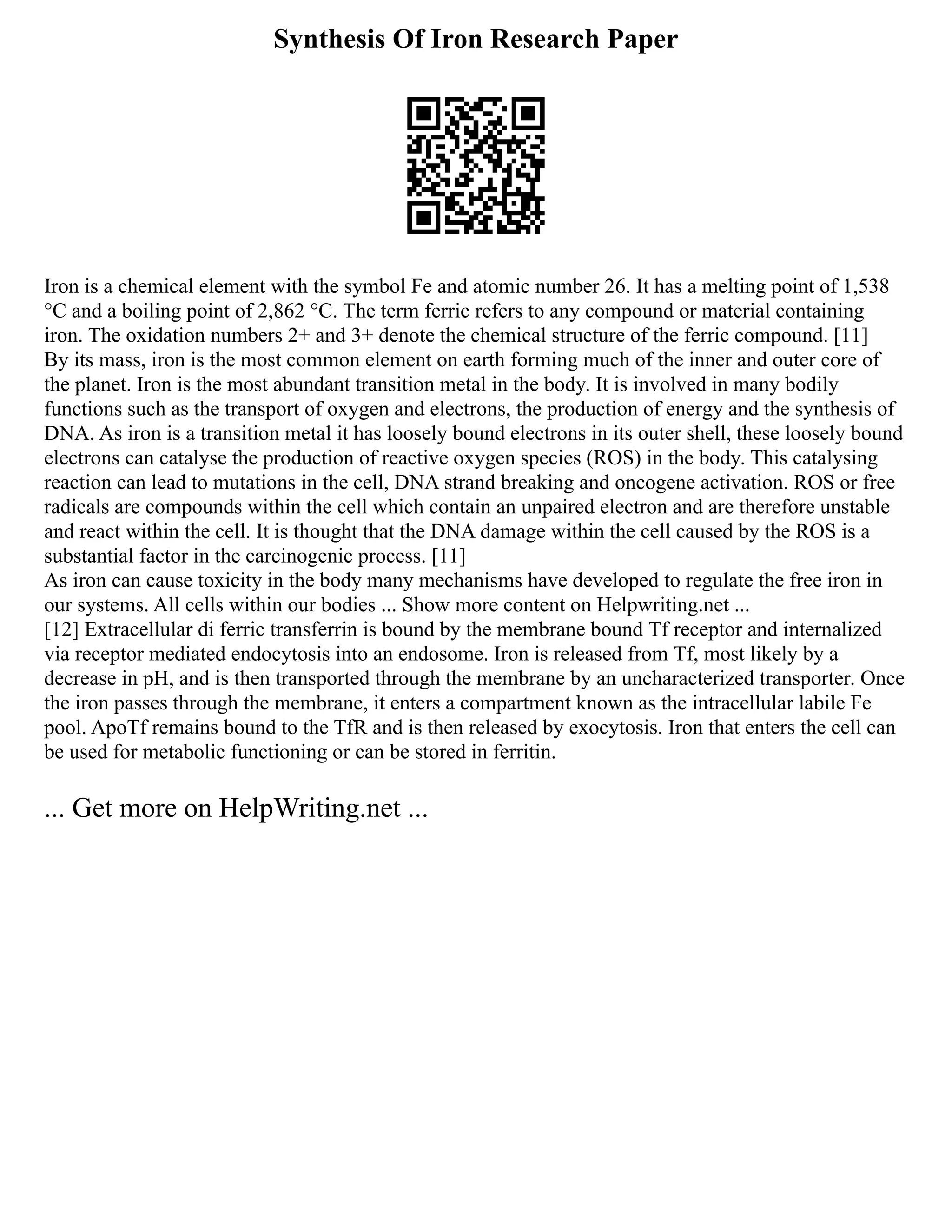 Synthesis Of Iron Research Paper
Iron is a chemical element with the symbol Fe and atomic number 26. It has a melting point of 1,538
°C and a boiling point of 2,862 °C. The term ferric refers to any compound or material containing
iron. The oxidation numbers 2+ and 3+ denote the chemical structure of the ferric compound. [11]
By its mass, iron is the most common element on earth forming much of the inner and outer core of
the planet. Iron is the most abundant transition metal in the body. It is involved in many bodily
functions such as the transport of oxygen and electrons, the production of energy and the synthesis of
DNA. As iron is a transition metal it has loosely bound electrons in its outer shell, these loosely bound
electrons can catalyse the production of reactive oxygen species (ROS) in the body. This catalysing
reaction can lead to mutations in the cell, DNA strand breaking and oncogene activation. ROS or free
radicals are compounds within the cell which contain an unpaired electron and are therefore unstable
and react within the cell. It is thought that the DNA damage within the cell caused by the ROS is a
substantial factor in the carcinogenic process. [11]
As iron can cause toxicity in the body many mechanisms have developed to regulate the free iron in
our systems. All cells within our bodies ... Show more content on Helpwriting.net ...
[12] Extracellular di ferric transferrin is bound by the membrane bound Tf receptor and internalized
via receptor mediated endocytosis into an endosome. Iron is released from Tf, most likely by a
decrease in pH, and is then transported through the membrane by an uncharacterized transporter. Once
the iron passes through the membrane, it enters a compartment known as the intracellular labile Fe
pool. ApoTf remains bound to the TfR and is then released by exocytosis. Iron that enters the cell can
be used for metabolic functioning or can be stored in ferritin.
... Get more on HelpWriting.net ...
 