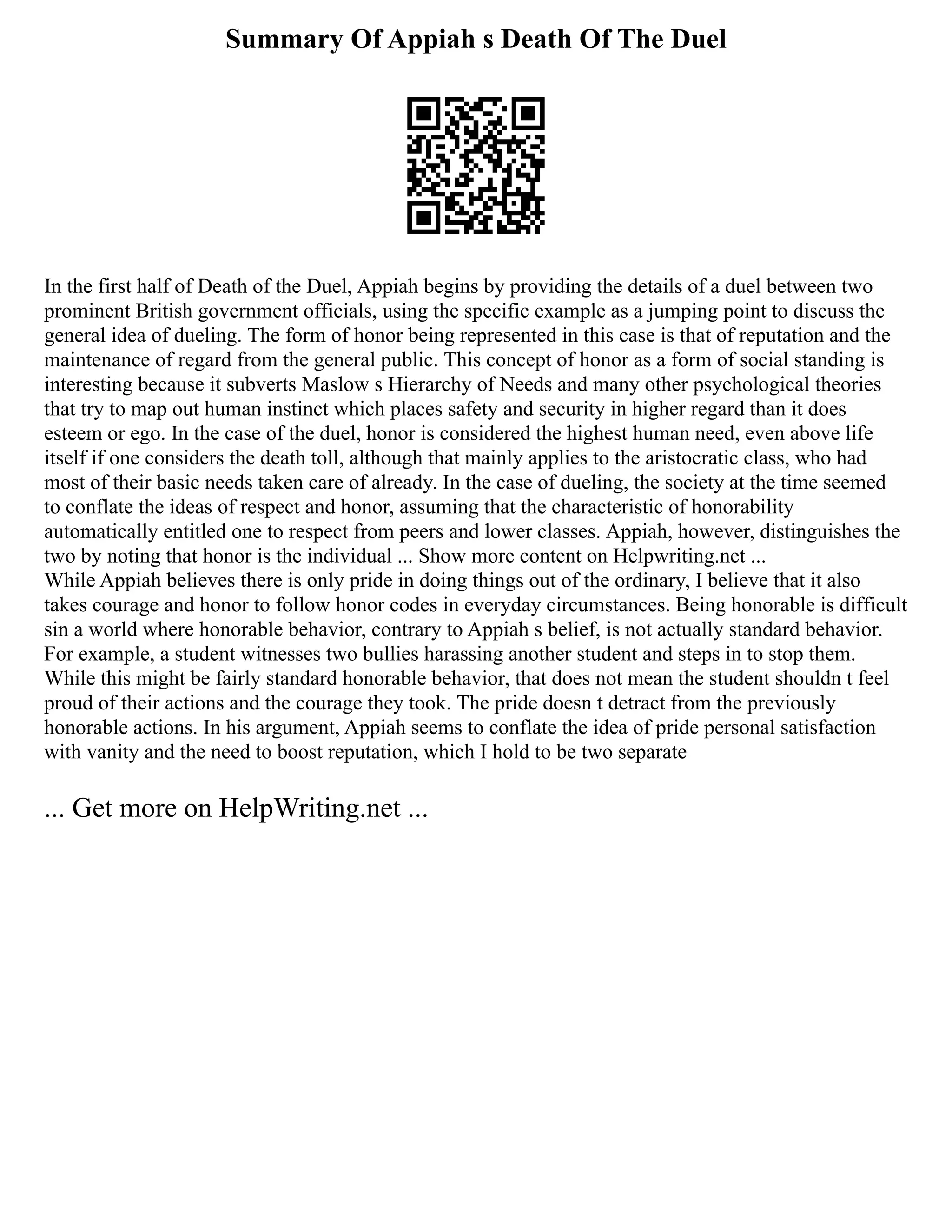 Summary Of Appiah s Death Of The Duel
In the first half of Death of the Duel, Appiah begins by providing the details of a duel between two
prominent British government officials, using the specific example as a jumping point to discuss the
general idea of dueling. The form of honor being represented in this case is that of reputation and the
maintenance of regard from the general public. This concept of honor as a form of social standing is
interesting because it subverts Maslow s Hierarchy of Needs and many other psychological theories
that try to map out human instinct which places safety and security in higher regard than it does
esteem or ego. In the case of the duel, honor is considered the highest human need, even above life
itself if one considers the death toll, although that mainly applies to the aristocratic class, who had
most of their basic needs taken care of already. In the case of dueling, the society at the time seemed
to conflate the ideas of respect and honor, assuming that the characteristic of honorability
automatically entitled one to respect from peers and lower classes. Appiah, however, distinguishes the
two by noting that honor is the individual ... Show more content on Helpwriting.net ...
While Appiah believes there is only pride in doing things out of the ordinary, I believe that it also
takes courage and honor to follow honor codes in everyday circumstances. Being honorable is difficult
sin a world where honorable behavior, contrary to Appiah s belief, is not actually standard behavior.
For example, a student witnesses two bullies harassing another student and steps in to stop them.
While this might be fairly standard honorable behavior, that does not mean the student shouldn t feel
proud of their actions and the courage they took. The pride doesn t detract from the previously
honorable actions. In his argument, Appiah seems to conflate the idea of pride personal satisfaction
with vanity and the need to boost reputation, which I hold to be two separate
... Get more on HelpWriting.net ...
 