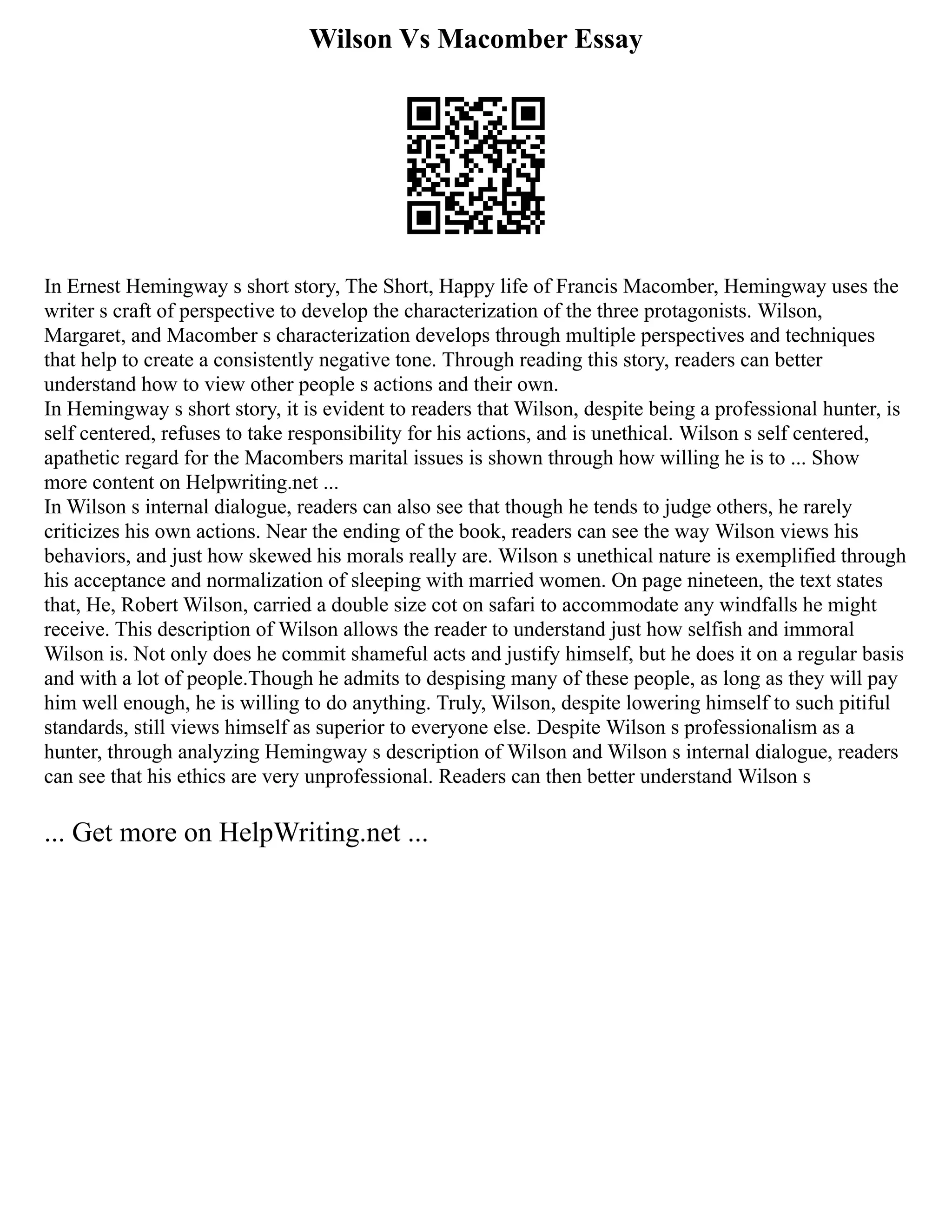 Wilson Vs Macomber Essay
In Ernest Hemingway s short story, The Short, Happy life of Francis Macomber, Hemingway uses the
writer s craft of perspective to develop the characterization of the three protagonists. Wilson,
Margaret, and Macomber s characterization develops through multiple perspectives and techniques
that help to create a consistently negative tone. Through reading this story, readers can better
understand how to view other people s actions and their own.
In Hemingway s short story, it is evident to readers that Wilson, despite being a professional hunter, is
self centered, refuses to take responsibility for his actions, and is unethical. Wilson s self centered,
apathetic regard for the Macombers marital issues is shown through how willing he is to ... Show
more content on Helpwriting.net ...
In Wilson s internal dialogue, readers can also see that though he tends to judge others, he rarely
criticizes his own actions. Near the ending of the book, readers can see the way Wilson views his
behaviors, and just how skewed his morals really are. Wilson s unethical nature is exemplified through
his acceptance and normalization of sleeping with married women. On page nineteen, the text states
that, He, Robert Wilson, carried a double size cot on safari to accommodate any windfalls he might
receive. This description of Wilson allows the reader to understand just how selfish and immoral
Wilson is. Not only does he commit shameful acts and justify himself, but he does it on a regular basis
and with a lot of people.Though he admits to despising many of these people, as long as they will pay
him well enough, he is willing to do anything. Truly, Wilson, despite lowering himself to such pitiful
standards, still views himself as superior to everyone else. Despite Wilson s professionalism as a
hunter, through analyzing Hemingway s description of Wilson and Wilson s internal dialogue, readers
can see that his ethics are very unprofessional. Readers can then better understand Wilson s
... Get more on HelpWriting.net ...
 