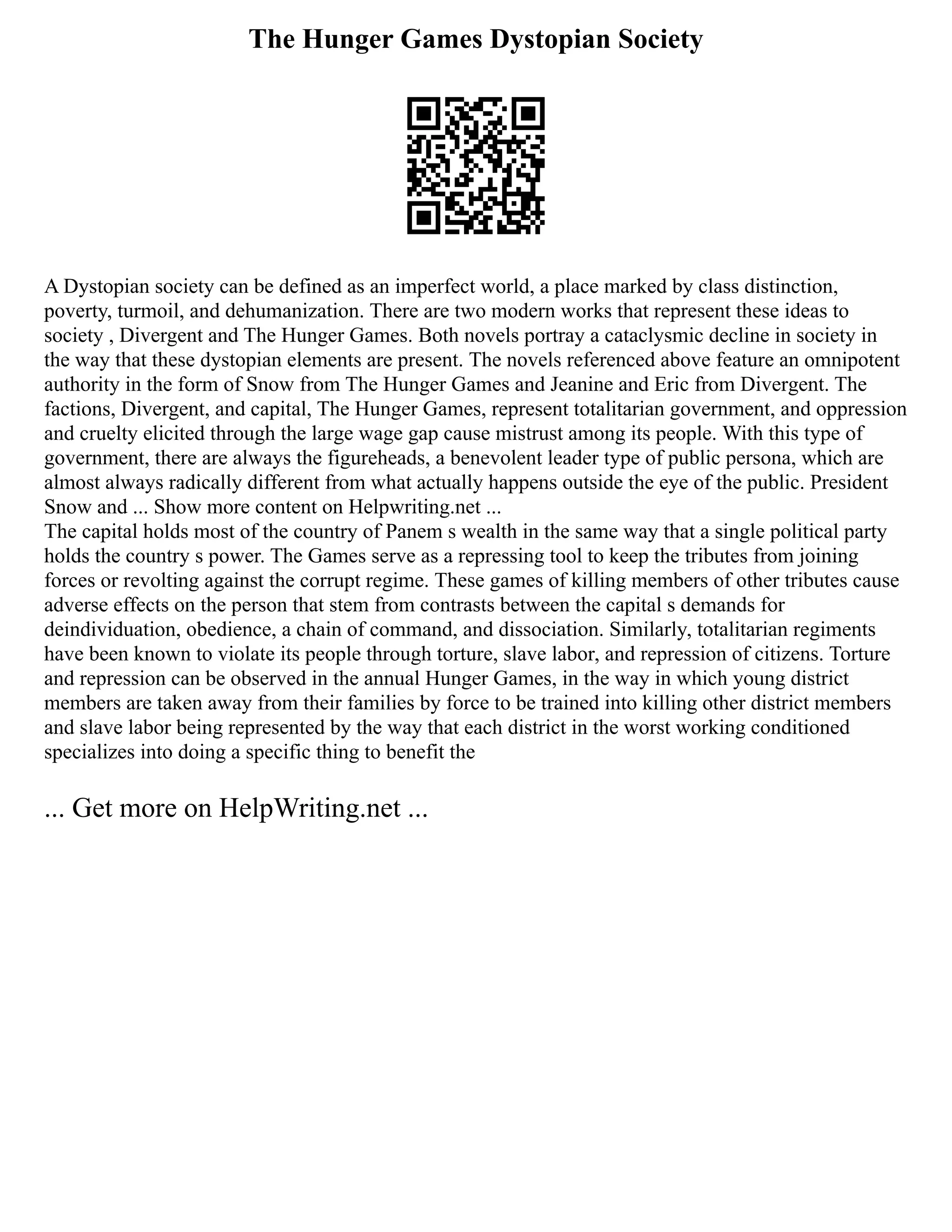 The Hunger Games Dystopian Society
A Dystopian society can be defined as an imperfect world, a place marked by class distinction,
poverty, turmoil, and dehumanization. There are two modern works that represent these ideas to
society , Divergent and The Hunger Games. Both novels portray a cataclysmic decline in society in
the way that these dystopian elements are present. The novels referenced above feature an omnipotent
authority in the form of Snow from The Hunger Games and Jeanine and Eric from Divergent. The
factions, Divergent, and capital, The Hunger Games, represent totalitarian government, and oppression
and cruelty elicited through the large wage gap cause mistrust among its people. With this type of
government, there are always the figureheads, a benevolent leader type of public persona, which are
almost always radically different from what actually happens outside the eye of the public. President
Snow and ... Show more content on Helpwriting.net ...
The capital holds most of the country of Panem s wealth in the same way that a single political party
holds the country s power. The Games serve as a repressing tool to keep the tributes from joining
forces or revolting against the corrupt regime. These games of killing members of other tributes cause
adverse effects on the person that stem from contrasts between the capital s demands for
deindividuation, obedience, a chain of command, and dissociation. Similarly, totalitarian regiments
have been known to violate its people through torture, slave labor, and repression of citizens. Torture
and repression can be observed in the annual Hunger Games, in the way in which young district
members are taken away from their families by force to be trained into killing other district members
and slave labor being represented by the way that each district in the worst working conditioned
specializes into doing a specific thing to benefit the
... Get more on HelpWriting.net ...
 