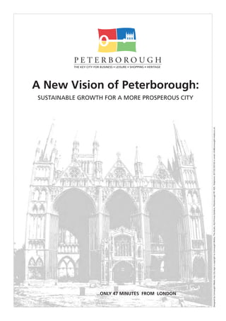 THE KEY CITY FOR BUSINESS • LEISURE • SHOPPING • HERITAGE
                                                                                                                                                                                                                                                                                                                                                PETERBOROUGH




            ...ONLY 47 MINUTES FROM LONDON
                                                                                                                                                                                                    SUSTAINABLE GROWTH FOR A MORE PROSPEROUS CITY
                                                                                                                                                                                                                                                    A New Vision of Peterborough:




Designed by Connaught Media. Key City logo is copyright to Connaught Media, The Studio, 42a Princes Gardens, Peterborough PE1 4DS. Telephone: (01733) 555163 or email info@connaught-media.co.uk.
 