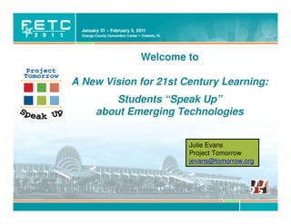 Welcome to

A New Vision for 21st Century Learning:
        Students “Speak Up”
    about Emerging Technologies


                                     Julie Evans
                                     Project Tomorrow
                                     jevans@tomorrow.org




           © Project Tomorrow 2011
 