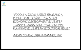 “FOOD IS A SOCIAL JUSTICE ISSUE AND A
PUBLIC HEALTH ISSUE; IT’S ALSO AN
ECONOMIC DEVELOPMENT ISSUE, IT’S A
TRANSPORTATION ISSUE, IT’S A REGIONAL
PLANNING ISSUE, IT’S AN ECOLOGICAL ISSUE.”

-NEVIN COHEN, URBAN PLANNER, NYC
 