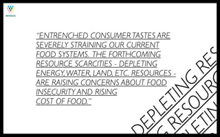 “ENTRENCHED CONSUMER TASTES ARE
SEVERELY STRAINING OUR CURRENT
FOOD SYSTEMS. THE FORTHCOMING




                          IN RC ES
RESOURCE SCARCITIES - DEPLETING




                        ET U R
ENERGY, WATER, LAND, ETC. RESOURCES -
ARE RAISING CONCERNS ABOUT FOOD




                            SO G
                         RE TIN
INSECURITY AND RISING
COST OF FOOD.”




                            LE
                         EP
 