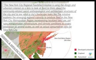 “The New York City Regional Foodshed Initiative is using the design and
  urbanism interest as a lens to look at food, to think about the
  community-related, social, anthropological and architectural structures of
  the city, and to see what a city’s foodscape looks like. The initiative
  explores the emerging regional capacity to produce food in the New
  York City Metropolitan Region, incorporating localized land use, soil
  type, transportation infrastructure, and climatic conditions to assess
  production at several scales, as well as actual consumption data for
  New York City.
FA
  MR
   IN
     G
       &
         M
          AN
            UF
              AC
                TU
                  RI
                    NG
 