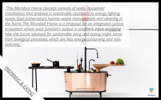 “The Microbial Home concept consists of seven household
installations that propose a sustainable approach to energy, lighting,
waste, food preservation, human waste management and cleaning in
the home. The Microbial Home is a proposal for an integrated cyclical
ecosystem where each function’s output is another’s input, exploring
how the future solutions for sustainable living and eating might come
from biological processes, which are less energy-consuming and non-
polluting.”
PR
EP
  AR
     IN
      G
        &
          EA
            TIN
               G
 