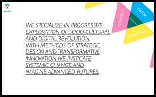N!

                                                                    VI
                                                                         SI




                                   !
                                 TEGY
                                                                              O
                                                                                  N
                                            FO
                                                                                      !
                                                 RE




                                STRA
                                                      SI
                                                           G

WE SPECIALIZE IN PROGRESSIVE
                                                               H
                                                                   T!




EXPLORATION OF SOCIO-CULTURAL
                                                                         SOL
                                                           UTI
                                            ON
                                        !
AND DIGITAL REVOLUTION.
WITH METHODS OF STRATEGIC
DESIGN AND TRANSFORMATIVE
INNOVATION WE INSTIGATE
SYSTEMIC CHANGE AND
IMAGINE ADVANCED FUTURES.
 