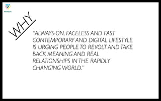 HY
    “ALWAYS-ON, FACELESS AND FAST
W
    CONTEMPORARY AND DIGITAL LIFESTYLE
    IS URGING PEOPLE TO REVOLT AND TAKE
    BACK MEANING AND REAL
    RELATIONSHIPS IN THE RAPIDLY
    CHANGING WORLD.”
 