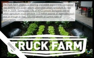 The Truck Farm project - a traveling and edible experiment - instigated
new thinking and action around alternative urban agriculture in New
York in 2009. Turning just 10% of NYC’s private backyards over to
urban agriculture would produce 113 million pounds of vegetables each
year, or enough to feed 700,000 people at current rates of
consumption.
   FA
      R
      M
       IN
          G
 