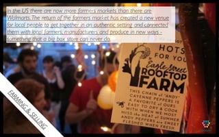 In the US there are now more farmers markets than there are
Walmarts. The return of the farmers market has created a new venue
for local people to get together in an authentic setting and connected
them with local farmers, manufacturers and produce in new ways -
something that a big box store can never do.
FA
  MR
   IN
       G
       &
           SE
             LL
                IN
                  G
 