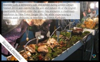 Bramble Cafe, a temporary cafe and exhibit during London Design
 Festival 2010, was inspired by the wild and natural life of the English
 countryside. As visitors enter the space they encounter a mushroom
 installation by!New Forest forager Mrs Tee, whilst experiencing a
 bespoke scent dedicated to woodland by!Francis Kurkdjian.
SE
  LL
    IN
    G
      &
         PR
          EP
            AR
              IN
                G
 