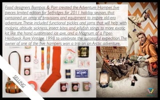 Food designers Bompas & Parr created the Adventure Hamper, ﬁve
pieces limited edition for Selfridges for 2011 holiday season, that
contained an array of provisions and equipment to inspire old-era
adventure. These included functional pickles and jams that will help with
malaria, altitude sickness, insect bites and jellyﬁsh stings to more exotic
kit like the hand customised ice axe, and a Magnum of a Piper-
Heidsieck Rare Vintage 1998 to celebrate the successful expedition. The
owner of one of the ﬁve hampers won a trip on an Arctic adventure.
    SE
      LL
       IN
         G
 