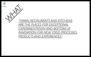 T
HA
W
    “FARMS, RESTAURANTS AND KITCHENS
    ARE THE PLACES FOR EXCEPTIONAL
    EXPERIMENTATION AND BOTTOM-UP
    INNOVATION FOR NEW FOOD PROCESSES,
    PRODUCTS AND EXPERIENCES”
 