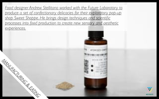 Food designer Andrew Stellitano worked with the Future Laboratory to
 produce a set of confectionary delicacies for their exploratory pop-up
 shop Sweet Shoppe. He brings design techniques and scientiﬁc
 processes into food production to create new sensory and aesthetic
 experiences.
M
 AN
   UF
     AC
       TU
         RI
         NG
              &
              EA
                TIN
                   G
 