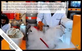 The Chin Chin Labs - Europe’s ﬁrst liquid nitrogen ice cream parlour -
are using the aesthetics of science in creating a spectacle from making
the ice cream. They create “haute cuisine with performance art in a
celebration of gastronomic graphic design”.
PR
EP
  AR
    IN
     G
       &
         SE
           RV
              IN
              G
 