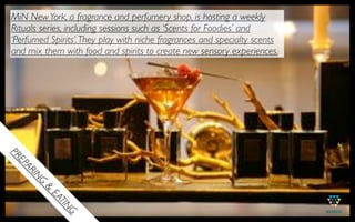 MiN New York, a fragrance and perfumery shop, is hosting a weekly
Rituals series, including sessions such as ‘Scents for Foodies’ and
‘Perfumed Spirits’. They play with niche fragrances and specialty scents
and mix them with food and spirits to create new sensory experiences.




                                                        MIN NEW
                                                            YORK
PR
 EP
   AR
     IN
      G
        &
          EA
            TIN
               G
 