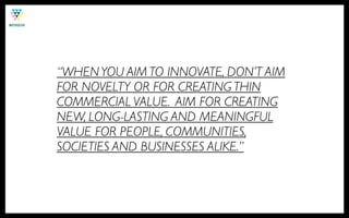 “WHEN YOU AIM TO INNOVATE, DON’T AIM
FOR NOVELTY OR FOR CREATING THIN
COMMERCIAL VALUE. AIM FOR CREATING
NEW, LONG-LASTING AND MEANINGFUL
VALUE FOR PEOPLE, COMMUNITIES,
SOCIETIES AND BUSINESSES ALIKE.”
 
