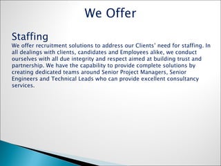Staffing We offer recruitment solutions to address our Clients’ need for staffing. In all dealings with clients, candidates and Employees alike, we conduct ourselves with all due integrity and respect aimed at building trust and partnership. We have the capability to provide complete solutions by creating dedicated teams around Senior Project Managers, Senior Engineers and Technical Leads who can provide excellent consultancy services. We Offer 