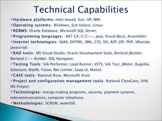 Technical Capabilities Hardware platforms:  Intel-based, Sun, HP, IBM; Operating systems:  Windows, Sun Solaris, Linux; RDBMS:  Oracle Database, Microsoft SQL Server; Programming languages:  .NET C#, C/C++, Java, Visual Basic, Assembler; Internet technologies:  AJAX, DHTML, XML, CSS, SSI, ASP, JSP, PHP, VBscript, Javascript; RAD tools:  MS Visual Studio, Oracle Development Suite, Borland JBuilder, Borland C++ Builder, SQL Navigator; Testing Tools : Silk Performer, Load Runner, VSTS, Silk Test, JMeter, Bugzilla, Selenium, WatIN, Yslow, Net Limiter, Soap UI, Mantis  CASE tools:  Rational Rose, Microsoft Visio; Project and configuration management tools:  Rational ClearCase, SVN, MS Project; Technologies:  energy trading programs, security, payment systems, telecommunications, computer telephony; Methodologies:  SCRUM, waterfall. 