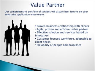 Proven business relationship with clients Agile, proven and efficient value partner Effective solution and services based on innovation Customer focused workforce, adaptable to client needs Flexibility of people and processes Value Partner Our comprehensive portfolio of services will assure best returns on your enterprise application investments. 