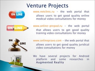 Venture Projects www.netclinic.ru  – the web portal that allows users to get good quality online medical video consultations for money www.online-prepod.ru  - the web portal that allows users to get good quality training video consultations for money www.onlinepravo.com  - the web portal that allows users to get good quality juridical video consultations for money We have several projects for Android platform and some researches in  Augmented Reality 