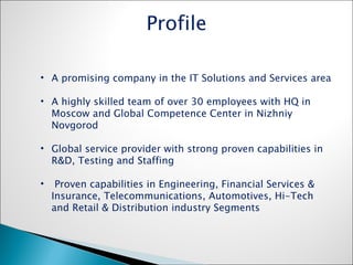 A promising company in the IT Solutions and Services area A highly skilled team of over 30 employees with HQ in Moscow and Global Competence Center in Nizhniy Novgorod Global service provider with strong proven capabilities in  R&D, Testing and Staffing Proven capabilities in Engineering, Financial Services & Insurance, Telecommunications, Automotives, Hi-Tech and Retail & Distribution industry Segments Profile 