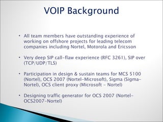 All team members have outstanding experience of working on offshore projects for leading telecom companies including Nortel, Motorola and Ericsson Very deep SIP call-flaw experience (RFC 3261), SIP over (TCP/UDP/TLS) Participation in design & sustain teams for MCS 5100 (Nortel), OCS 2007 (Nortel-Microsoft), Sigma (Sigma-Nortel), OCS client proxy (Microsoft - Nortel) Designing traffic generator for OCS 2007 (Nortel-OCS2007-Nortel) VOIP Background 
