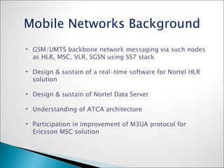 GSM/UMTS backbone network messaging via such nodes as HLR, MSC, VLR, SGSN using SS7 stack Design & sustain of a real-time software for Nortel HLR solution Design & sustain of Nortel Data Server Understanding of ATCA architecture  Participation in improvement of M3UA protocol for Ericsson MSC solution Mobile Networks Background 