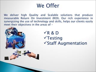R & D  Testing Staff Augmentation  We deliver high Quality and Scalable solutions that produce measurable Return On Investment (ROI). Our rich experience in synergizing the use of technology and skills, helps our clients easily meet their objectives in the areas of - We Offer 