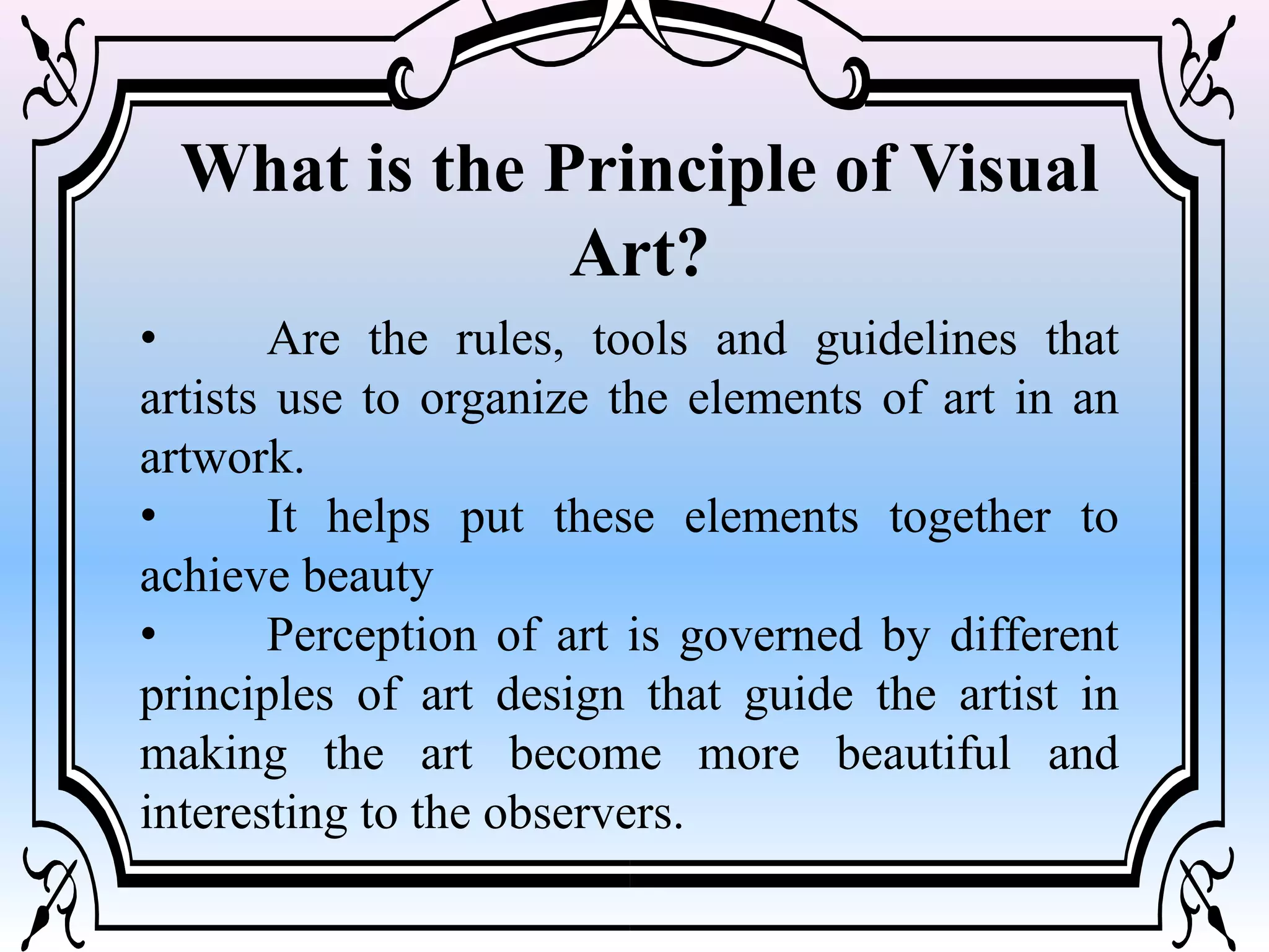 What is the Principle of Visual
Art?
• Are the rules, tools and guidelines that
artists use to organize the elements of art in an
artwork.
• It helps put these elements together to
achieve beauty
• Perception of art is governed by different
principles of art design that guide the artist in
making the art become more beautiful and
interesting to the observers.
 