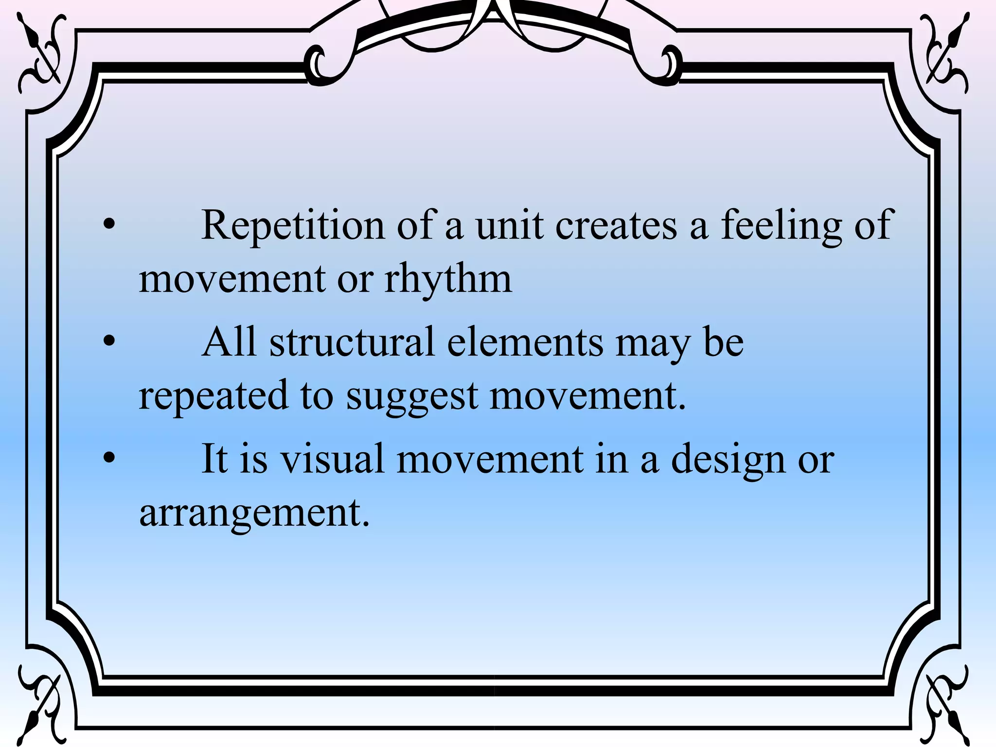 • Repetition of a unit creates a feeling of
movement or rhythm
• All structural elements may be
repeated to suggest movement.
• It is visual movement in a design or
arrangement.
 