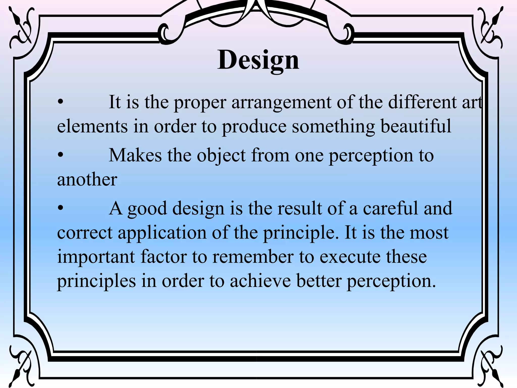 Design
• It is the proper arrangement of the different art
elements in order to produce something beautiful
• Makes the object from one perception to
another
• A good design is the result of a careful and
correct application of the principle. It is the most
important factor to remember to execute these
principles in order to achieve better perception.
 
